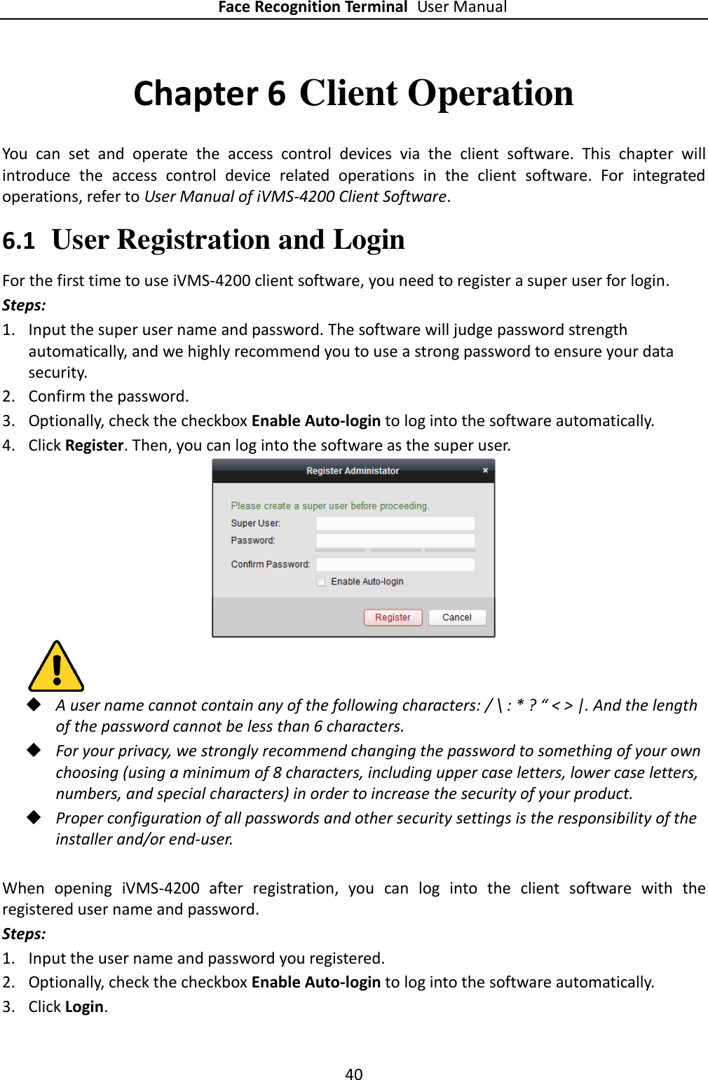 Face Recognition Terminal User Manual 40  Chapter 6 Client Operation You  can  set  and  operate  the  access  control  devices  via  the  client  software.  This  chapter  will introduce  the  access  control  device  related  operations  in  the  client  software.  For  integrated operations, refer to User Manual of iVMS-4200 Client Software. 6.1 User Registration and Login For the first time to use iVMS-4200 client software, you need to register a super user for login. Steps: 1. Input the super user name and password. The software will judge password strength automatically, and we highly recommend you to use a strong password to ensure your data security. 2. Confirm the password.   3. Optionally, check the checkbox Enable Auto-login to log into the software automatically. 4. Click Register. Then, you can log into the software as the super user.    A user name cannot contain any of the following characters: / \ : * ? “ &lt; &gt; |. And the length of the password cannot be less than 6 characters.  For your privacy, we strongly recommend changing the password to something of your own choosing (using a minimum of 8 characters, including upper case letters, lower case letters, numbers, and special characters) in order to increase the security of your product.    Proper configuration of all passwords and other security settings is the responsibility of the installer and/or end-user.  When  opening  iVMS-4200  after  registration,  you  can  log  into  the  client  software  with  the registered user name and password. Steps: 1. Input the user name and password you registered. 2. Optionally, check the checkbox Enable Auto-login to log into the software automatically. 3. Click Login. 