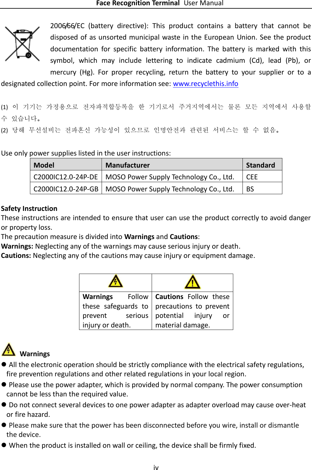    Face Recognition Terminal User Manual iv  2006/66/EC  (battery  directive):  This  product  contains  a  battery  that  cannot  be disposed of as unsorted municipal waste in the European Union. See the product documentation  for  specific  battery  information.  The  battery  is  marked  with  this symbol,  which  may  include  lettering  to  indicate  cadmium  (Cd),  lead  (Pb),  or mercury  (Hg).  For  proper  recycling,  return  the  battery  to  your  supplier  or  to  a designated collection point. For more information see: www.recyclethis.info  (1) 이 기기는 가정용으로 전자파적합등록을 한 기기로서 주거지역에서는 물론 모든 지역에서 사용할 수 있습니다。 (2) 당해 무선설비는 전파혼신 가능성이 있으므로 인명안전과 관련된 서비스는 할 수 없음。  Use only power supplies listed in the user instructions: Model Manufacturer Standard C2000IC12.0-24P-DE MOSO Power Supply Technology Co., Ltd. CEE C2000IC12.0-24P-GB MOSO Power Supply Technology Co., Ltd. BS  Safety Instruction These instructions are intended to ensure that user can use the product correctly to avoid danger or property loss. The precaution measure is divided into Warnings and Cautions: Warnings: Neglecting any of the warnings may cause serious injury or death. Cautions: Neglecting any of the cautions may cause injury or equipment damage.           Warnings  All the electronic operation should be strictly compliance with the electrical safety regulations, fire prevention regulations and other related regulations in your local region.  Please use the power adapter, which is provided by normal company. The power consumption cannot be less than the required value.  Do not connect several devices to one power adapter as adapter overload may cause over-heat or fire hazard.  Please make sure that the power has been disconnected before you wire, install or dismantle the device.  When the product is installed on wall or ceiling, the device shall be firmly fixed.     Warnings  Follow these  safeguards  to prevent  serious injury or death. Cautions  Follow  these precautions  to  prevent potential  injury  or material damage. 