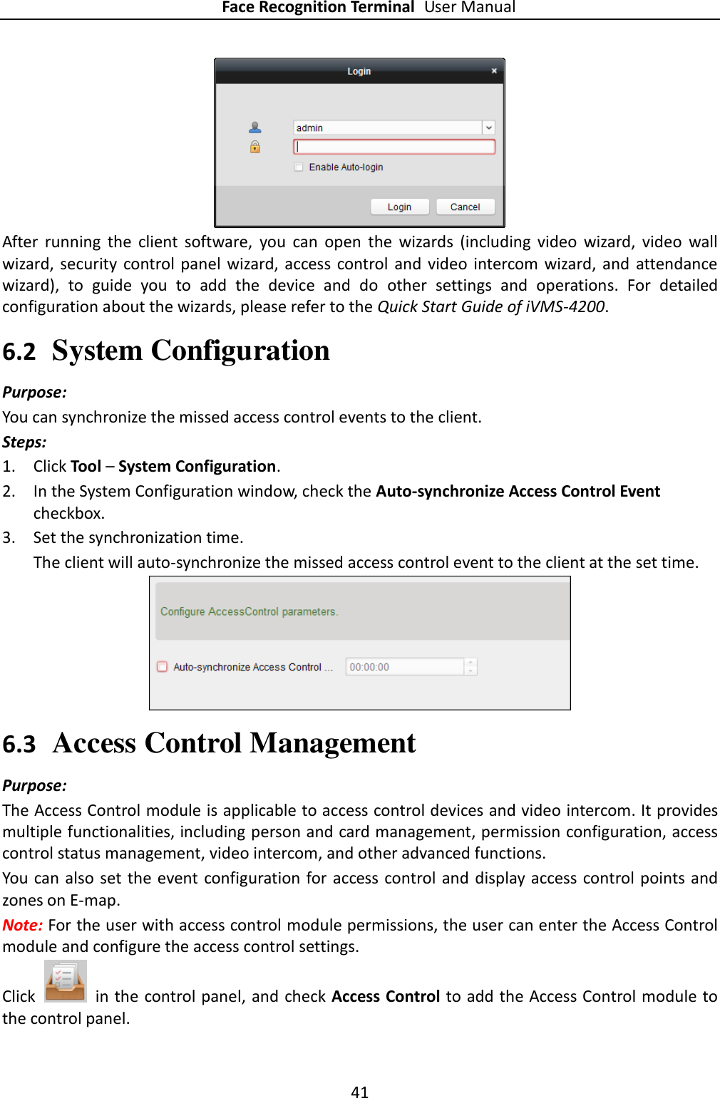 Face Recognition Terminal User Manual 41   After  running  the  client  software,  you  can  open  the  wizards  (including  video  wizard,  video  wall wizard,  security  control panel  wizard,  access control and video intercom  wizard,  and  attendance wizard),  to  guide  you  to  add  the  device  and  do  other  settings  and  operations.  For  detailed configuration about the wizards, please refer to the Quick Start Guide of iVMS-4200. 6.2 System Configuration Purpose: You can synchronize the missed access control events to the client. Steps: 1. Click Tool – System Configuration. 2. In the System Configuration window, check the Auto-synchronize Access Control Event checkbox. 3. Set the synchronization time. The client will auto-synchronize the missed access control event to the client at the set time.  6.3 Access Control Management Purpose: The Access Control module is applicable to access control devices and video intercom. It provides multiple functionalities, including person and card management, permission configuration, access control status management, video intercom, and other advanced functions. You can also set the event configuration for  access control and  display access control points and zones on E-map. Note: For the user with access control module permissions, the user can enter the Access Control module and configure the access control settings.   Click    in the control panel, and check Access Control to add the Access Control module to the control panel. 