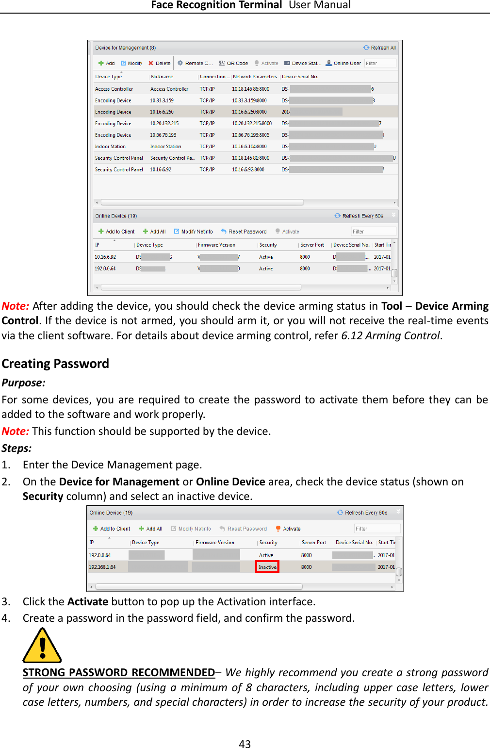 Face Recognition Terminal User Manual 43   Note: After adding the device, you should check the device arming status in Tool – Device Arming Control. If the device is not armed, you should arm it, or you will not receive the real-time events via the client software. For details about device arming control, refer 6.12 Arming Control. Creating Password Purpose: For some devices, you  are required  to  create the  password to activate them before they  can be added to the software and work properly. Note: This function should be supported by the device. Steps: 1. Enter the Device Management page. 2. On the Device for Management or Online Device area, check the device status (shown on Security column) and select an inactive device.  3. Click the Activate button to pop up the Activation interface. 4. Create a password in the password field, and confirm the password.  STRONG PASSWORD RECOMMENDED– We highly recommend you create a strong password of  your  own  choosing  (using  a  minimum  of  8  characters, including upper  case  letters,  lower case letters, numbers, and special characters) in order to increase the security of your product. 