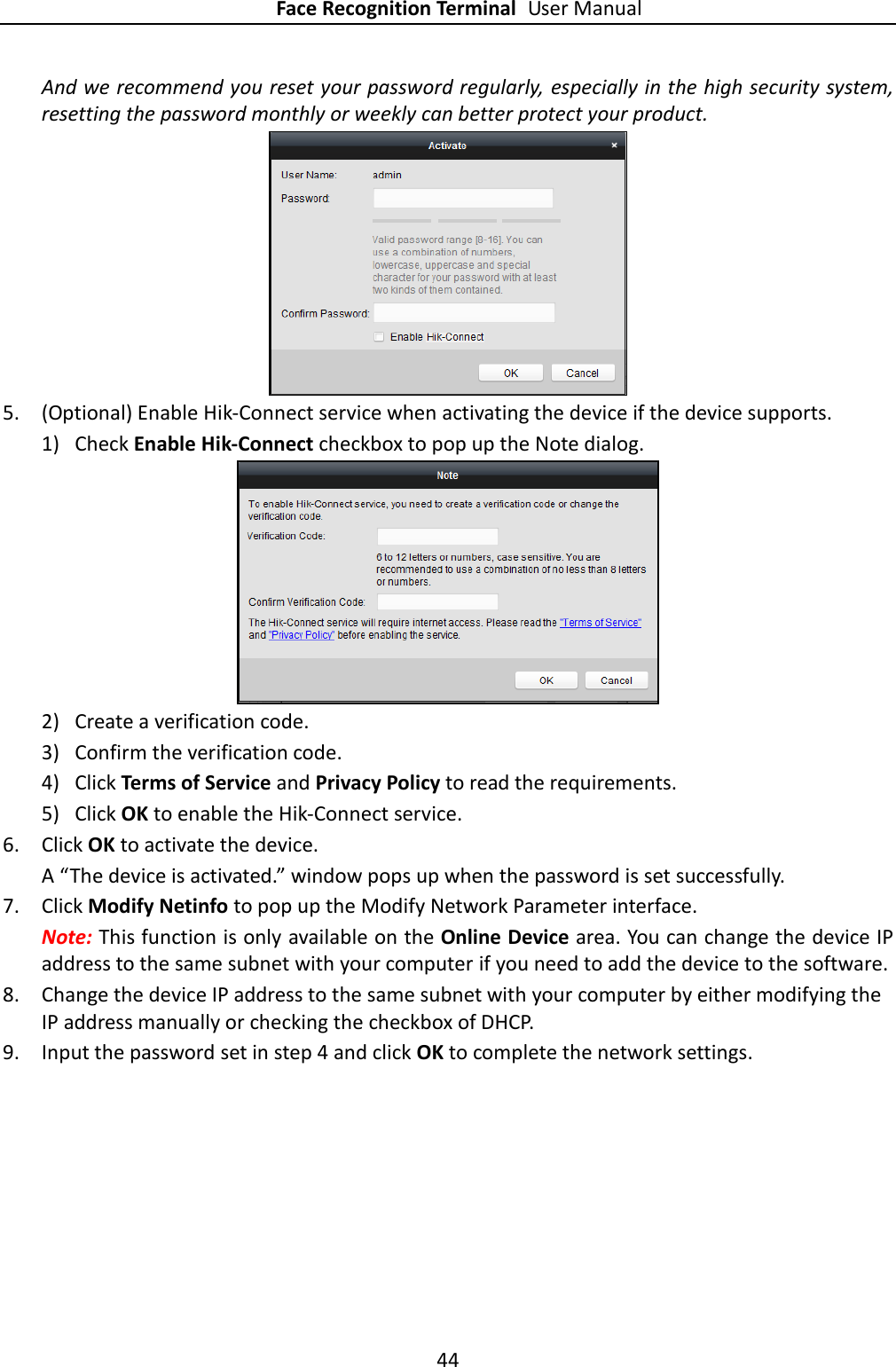 Face Recognition Terminal User Manual 44  And we recommend you reset your password regularly, especially in the high security system, resetting the password monthly or weekly can better protect your product.  5. (Optional) Enable Hik-Connect service when activating the device if the device supports. 1) Check Enable Hik-Connect checkbox to pop up the Note dialog.  2) Create a verification code. 3) Confirm the verification code. 4) Click Terms of Service and Privacy Policy to read the requirements. 5) Click OK to enable the Hik-Connect service. 6. Click OK to activate the device.   A “The device is activated.” window pops up when the password is set successfully. 7. Click Modify Netinfo to pop up the Modify Network Parameter interface. Note: This function is only available on the Online Device area. You can change the device IP address to the same subnet with your computer if you need to add the device to the software. 8. Change the device IP address to the same subnet with your computer by either modifying the IP address manually or checking the checkbox of DHCP. 9. Input the password set in step 4 and click OK to complete the network settings. 