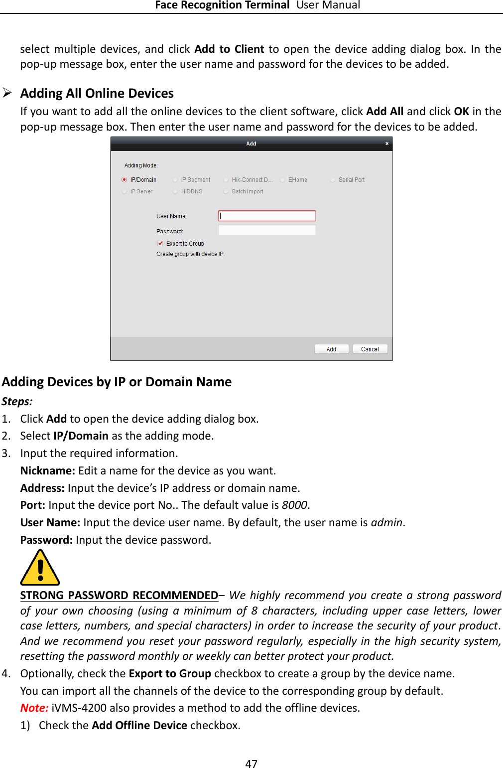 Face Recognition Terminal User Manual 47  select  multiple  devices, and  click  Add  to  Client to open  the  device  adding dialog  box.  In the pop-up message box, enter the user name and password for the devices to be added.  Adding All Online Devices If you want to add all the online devices to the client software, click Add All and click OK in the pop-up message box. Then enter the user name and password for the devices to be added.  Adding Devices by IP or Domain Name Steps: 1. Click Add to open the device adding dialog box. 2. Select IP/Domain as the adding mode. 3. Input the required information. Nickname: Edit a name for the device as you want. Address: Input the device’s IP address or domain name. Port: Input the device port No.. The default value is 8000. User Name: Input the device user name. By default, the user name is admin. Password: Input the device password.  STRONG PASSWORD RECOMMENDED– We  highly recommend you create a strong password of  your  own  choosing  (using  a  minimum  of  8  characters,  including  upper  case  letters,  lower case letters, numbers, and special characters) in order to increase the security of your product. And we recommend you reset your password regularly,  especially in the high security system, resetting the password monthly or weekly can better protect your product. 4. Optionally, check the Export to Group checkbox to create a group by the device name.   You can import all the channels of the device to the corresponding group by default. Note: iVMS-4200 also provides a method to add the offline devices.   1) Check the Add Offline Device checkbox. 