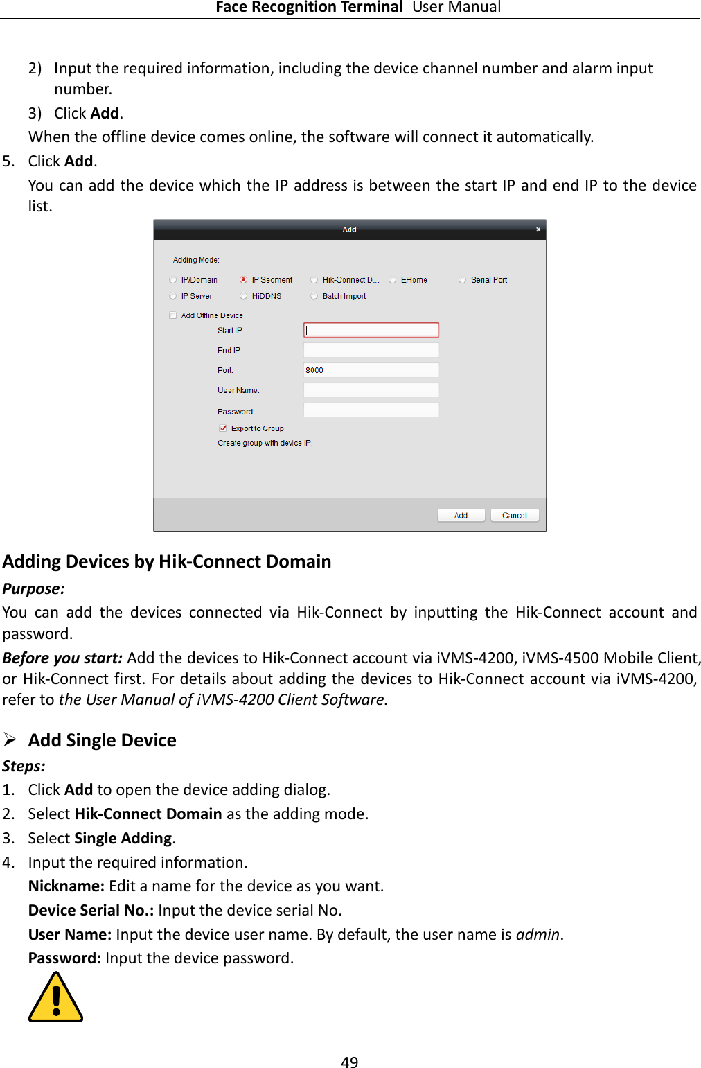 Face Recognition Terminal User Manual 49  2) Input the required information, including the device channel number and alarm input number. 3) Click Add.   When the offline device comes online, the software will connect it automatically. 5. Click Add. You can add the device which the IP address is between the start IP and end IP to the device list.   Adding Devices by Hik-Connect Domain Purpose: You  can  add  the  devices  connected  via  Hik-Connect  by  inputting  the  Hik-Connect  account  and password.   Before you start: Add the devices to Hik-Connect account via iVMS-4200, iVMS-4500 Mobile Client, or Hik-Connect first. For details about adding the devices to Hik-Connect account via iVMS-4200, refer to the User Manual of iVMS-4200 Client Software.  Add Single Device Steps: 1. Click Add to open the device adding dialog. 2. Select Hik-Connect Domain as the adding mode. 3. Select Single Adding. 4. Input the required information. Nickname: Edit a name for the device as you want. Device Serial No.: Input the device serial No. User Name: Input the device user name. By default, the user name is admin. Password: Input the device password.  