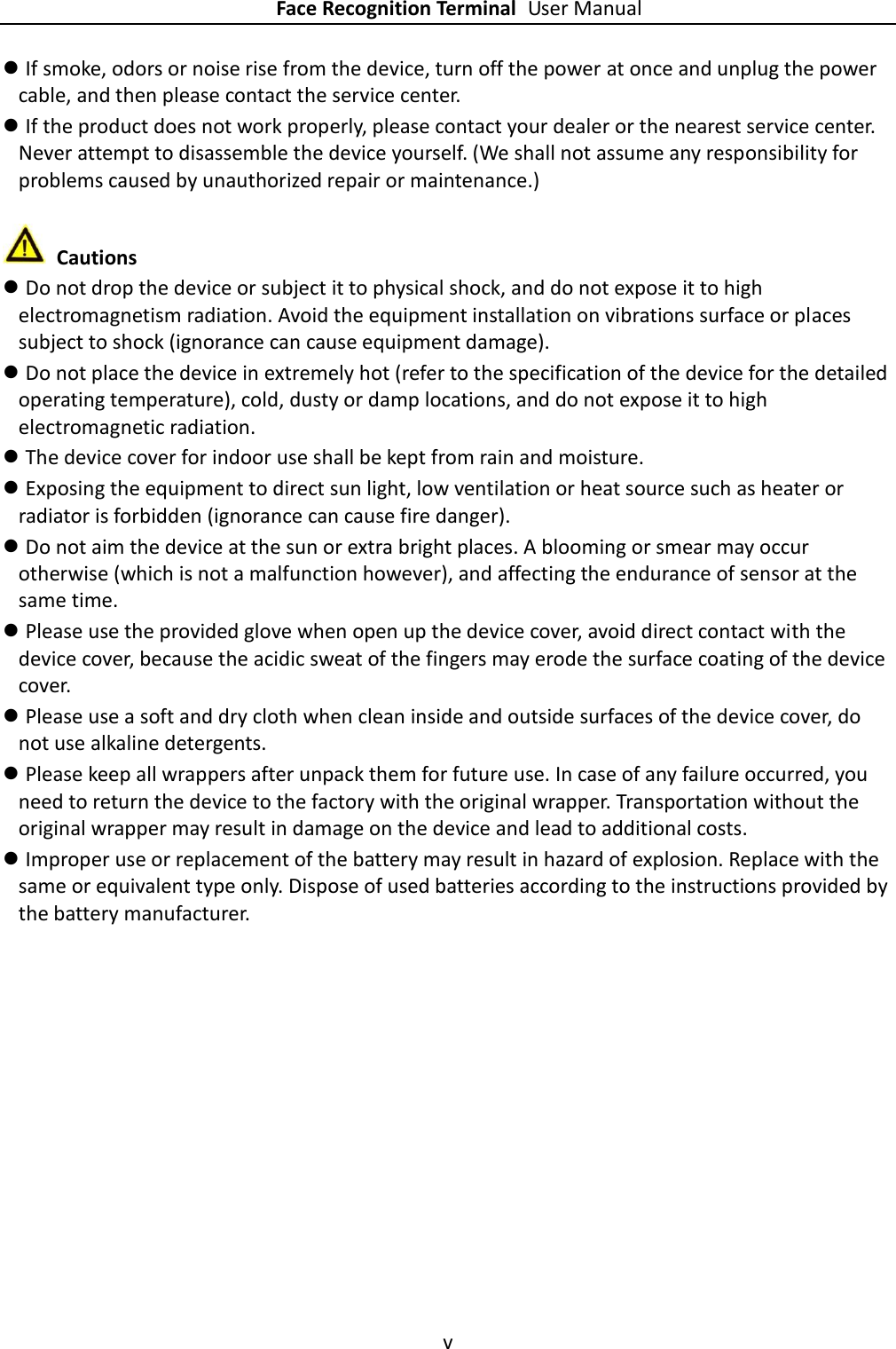    Face Recognition Terminal User Manual v   If smoke, odors or noise rise from the device, turn off the power at once and unplug the power cable, and then please contact the service center.  If the product does not work properly, please contact your dealer or the nearest service center. Never attempt to disassemble the device yourself. (We shall not assume any responsibility for problems caused by unauthorized repair or maintenance.)   Cautions  Do not drop the device or subject it to physical shock, and do not expose it to high electromagnetism radiation. Avoid the equipment installation on vibrations surface or places subject to shock (ignorance can cause equipment damage).  Do not place the device in extremely hot (refer to the specification of the device for the detailed operating temperature), cold, dusty or damp locations, and do not expose it to high electromagnetic radiation.  The device cover for indoor use shall be kept from rain and moisture.  Exposing the equipment to direct sun light, low ventilation or heat source such as heater or radiator is forbidden (ignorance can cause fire danger).  Do not aim the device at the sun or extra bright places. A blooming or smear may occur otherwise (which is not a malfunction however), and affecting the endurance of sensor at the same time.  Please use the provided glove when open up the device cover, avoid direct contact with the device cover, because the acidic sweat of the fingers may erode the surface coating of the device cover.  Please use a soft and dry cloth when clean inside and outside surfaces of the device cover, do not use alkaline detergents.  Please keep all wrappers after unpack them for future use. In case of any failure occurred, you need to return the device to the factory with the original wrapper. Transportation without the original wrapper may result in damage on the device and lead to additional costs.  Improper use or replacement of the battery may result in hazard of explosion. Replace with the same or equivalent type only. Dispose of used batteries according to the instructions provided by the battery manufacturer. 