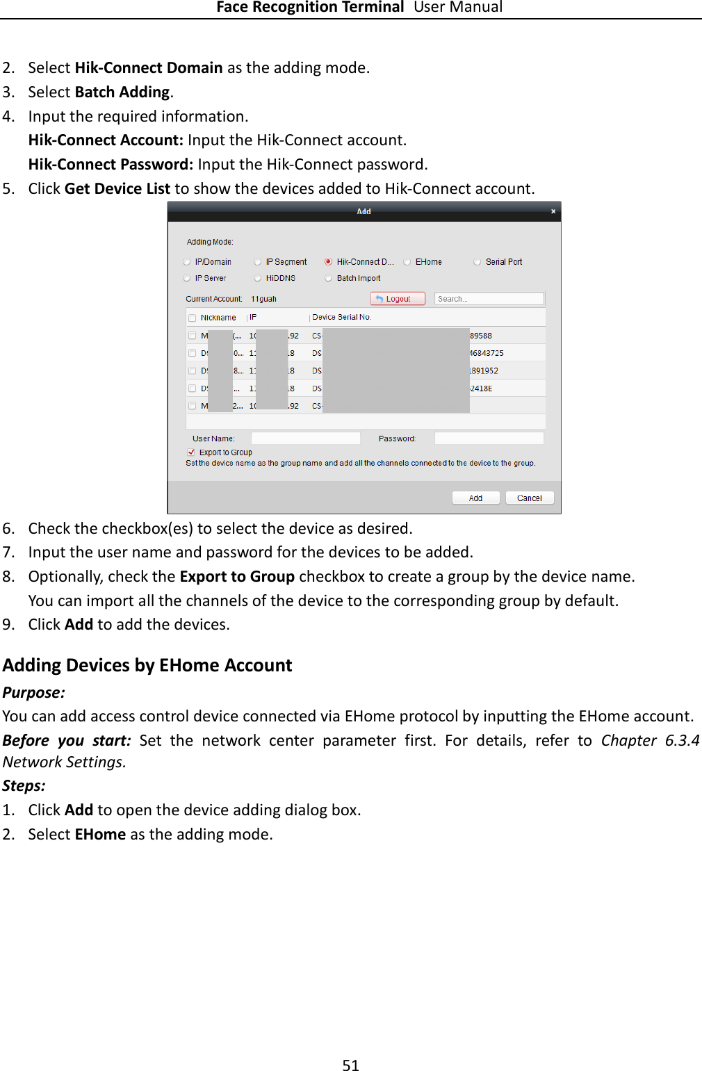 Face Recognition Terminal User Manual 51  2. Select Hik-Connect Domain as the adding mode. 3. Select Batch Adding. 4. Input the required information. Hik-Connect Account: Input the Hik-Connect account. Hik-Connect Password: Input the Hik-Connect password. 5. Click Get Device List to show the devices added to Hik-Connect account.  6. Check the checkbox(es) to select the device as desired. 7. Input the user name and password for the devices to be added. 8. Optionally, check the Export to Group checkbox to create a group by the device name.   You can import all the channels of the device to the corresponding group by default. 9. Click Add to add the devices. Adding Devices by EHome Account Purpose: You can add access control device connected via EHome protocol by inputting the EHome account.   Before  you  start:  Set  the  network  center  parameter  first.  For  details,  refer  to  Chapter  6.3.4 Network Settings. Steps: 1. Click Add to open the device adding dialog box. 2. Select EHome as the adding mode. 