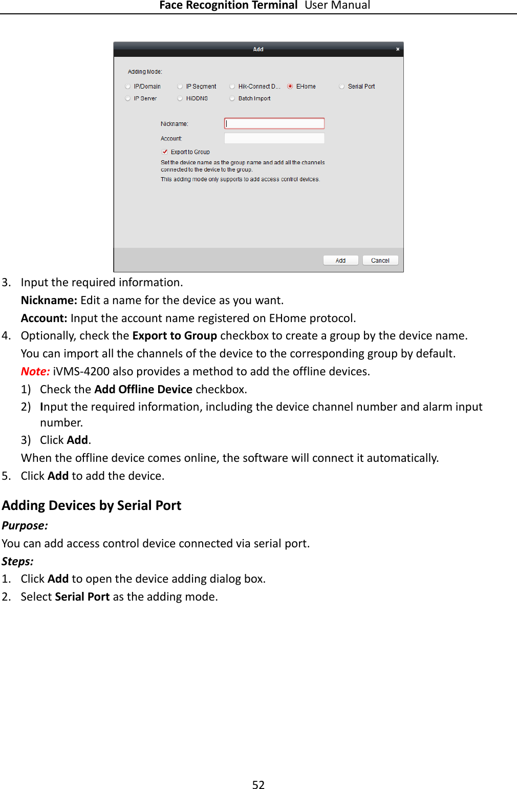 Face Recognition Terminal User Manual 52   3. Input the required information. Nickname: Edit a name for the device as you want. Account: Input the account name registered on EHome protocol.   4. Optionally, check the Export to Group checkbox to create a group by the device name.   You can import all the channels of the device to the corresponding group by default. Note: iVMS-4200 also provides a method to add the offline devices.   1) Check the Add Offline Device checkbox. 2) Input the required information, including the device channel number and alarm input number. 3) Click Add.   When the offline device comes online, the software will connect it automatically. 5. Click Add to add the device. Adding Devices by Serial Port Purpose: You can add access control device connected via serial port. Steps: 1. Click Add to open the device adding dialog box. 2. Select Serial Port as the adding mode. 