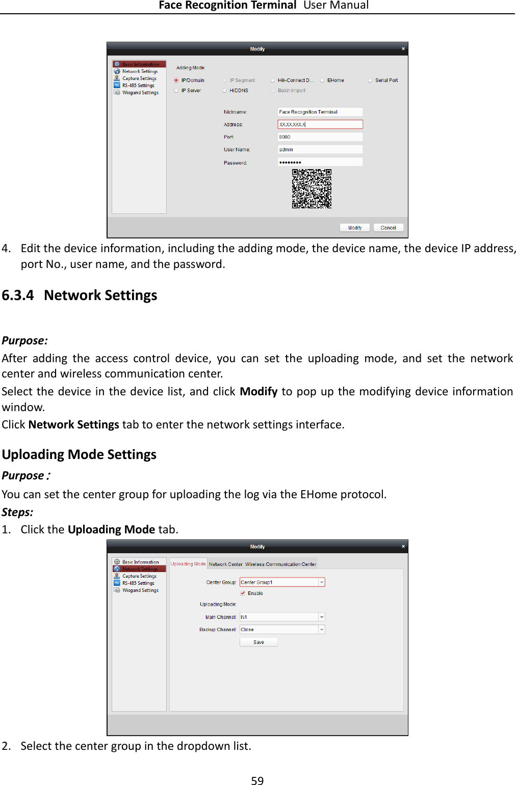 Face Recognition Terminal User Manual 59   4. Edit the device information, including the adding mode, the device name, the device IP address, port No., user name, and the password. 6.3.4 Network Settings Purpose: After  adding  the  access  control  device,  you  can  set  the  uploading  mode,  and  set  the  network center and wireless communication center. Select the device in the device list, and click  Modify to pop up the modifying device information window. Click Network Settings tab to enter the network settings interface. Uploading Mode Settings Purpose： You can set the center group for uploading the log via the EHome protocol. Steps: 1. Click the Uploading Mode tab.      2. Select the center group in the dropdown list.   