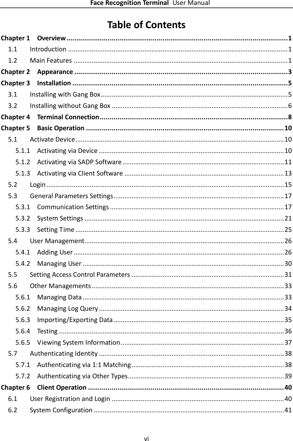    Face Recognition Terminal User Manual vi  Table of Contents Chapter 1 Overview ................................................................................................................. 1 1.1 Introduction ......................................................................................................................... 1 1.2 Main Features ...................................................................................................................... 1 Chapter 2 Appearance ............................................................................................................. 3 Chapter 3 Installation .............................................................................................................. 5 3.1 Installing with Gang Box ....................................................................................................... 5 3.2 Installing without Gang Box ................................................................................................. 6 Chapter 4 Terminal Connection ................................................................................................ 8 Chapter 5 Basic Operation ..................................................................................................... 10 5.1 Activate Device ................................................................................................................... 10 5.1.1 Activating via Device ...................................................................................................... 10 5.1.2 Activating via SADP Software ......................................................................................... 11 5.1.3 Activating via Client Software ........................................................................................ 13 5.2 Login ................................................................................................................................... 15 5.3 General Parameters Settings .............................................................................................. 17 5.3.1 Communication Settings ................................................................................................ 17 5.3.2 System Settings .............................................................................................................. 21 5.3.3 Setting Time ................................................................................................................... 25 5.4 User Management .............................................................................................................. 26 5.4.1 Adding User .................................................................................................................... 26 5.4.2 Managing User ............................................................................................................... 30 5.5 Setting Access Control Parameters .................................................................................... 31 5.6 Other Managements .......................................................................................................... 33 5.6.1 Managing Data ............................................................................................................... 33 5.6.2 Managing Log Query ...................................................................................................... 34 5.6.3 Importing/Exporting Data .............................................................................................. 35 5.6.4 Testing ............................................................................................................................ 36 5.6.5 Viewing System Information .......................................................................................... 37 5.7 Authenticating Identity ...................................................................................................... 38 5.7.1 Authenticating via 1:1 Matching .................................................................................... 38 5.7.2 Authenticating via Other Types ...................................................................................... 39 Chapter 6 Client Operation .................................................................................................... 40 6.1 User Registration and Login ............................................................................................... 40 6.2 System Configuration ......................................................................................................... 41 