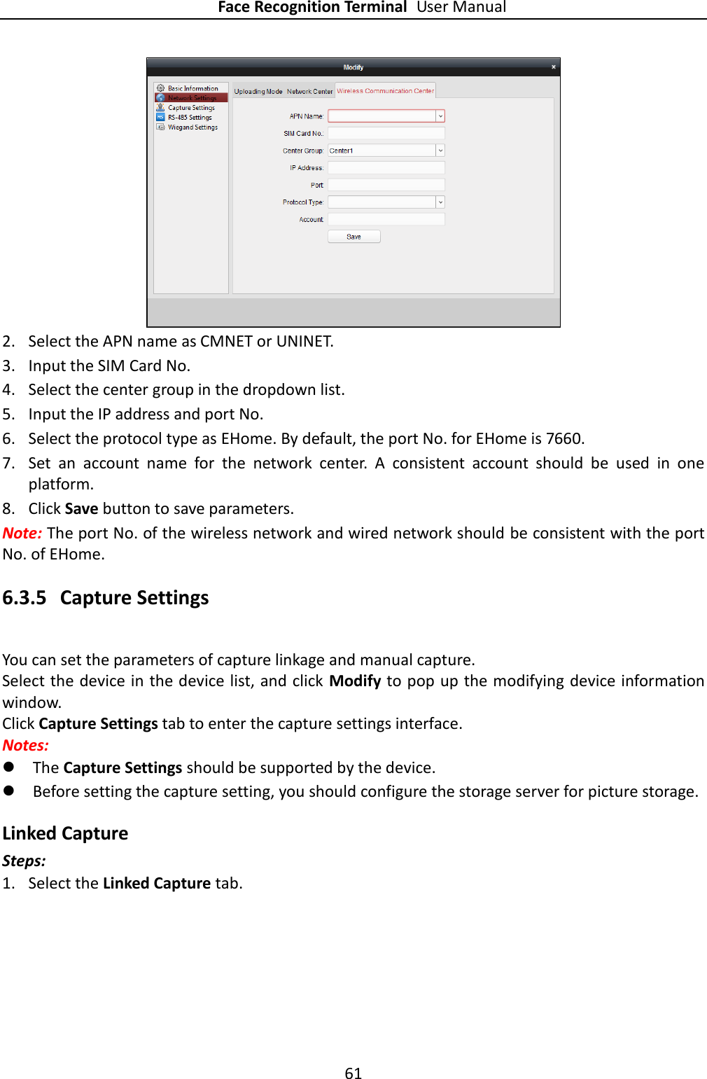 Face Recognition Terminal User Manual 61   2. Select the APN name as CMNET or UNINET. 3. Input the SIM Card No. 4. Select the center group in the dropdown list.   5. Input the IP address and port No. 6. Select the protocol type as EHome. By default, the port No. for EHome is 7660.   7. Set  an  account  name  for  the  network  center.  A  consistent  account  should  be  used  in  one platform.   8. Click Save button to save parameters.   Note: The port No. of the wireless network and wired network should be consistent with the port No. of EHome.   6.3.5 Capture Settings You can set the parameters of capture linkage and manual capture. Select the device in the device list, and click  Modify to pop up the modifying device information window. Click Capture Settings tab to enter the capture settings interface. Notes:    The Capture Settings should be supported by the device.  Before setting the capture setting, you should configure the storage server for picture storage.   Linked Capture Steps: 1. Select the Linked Capture tab. 