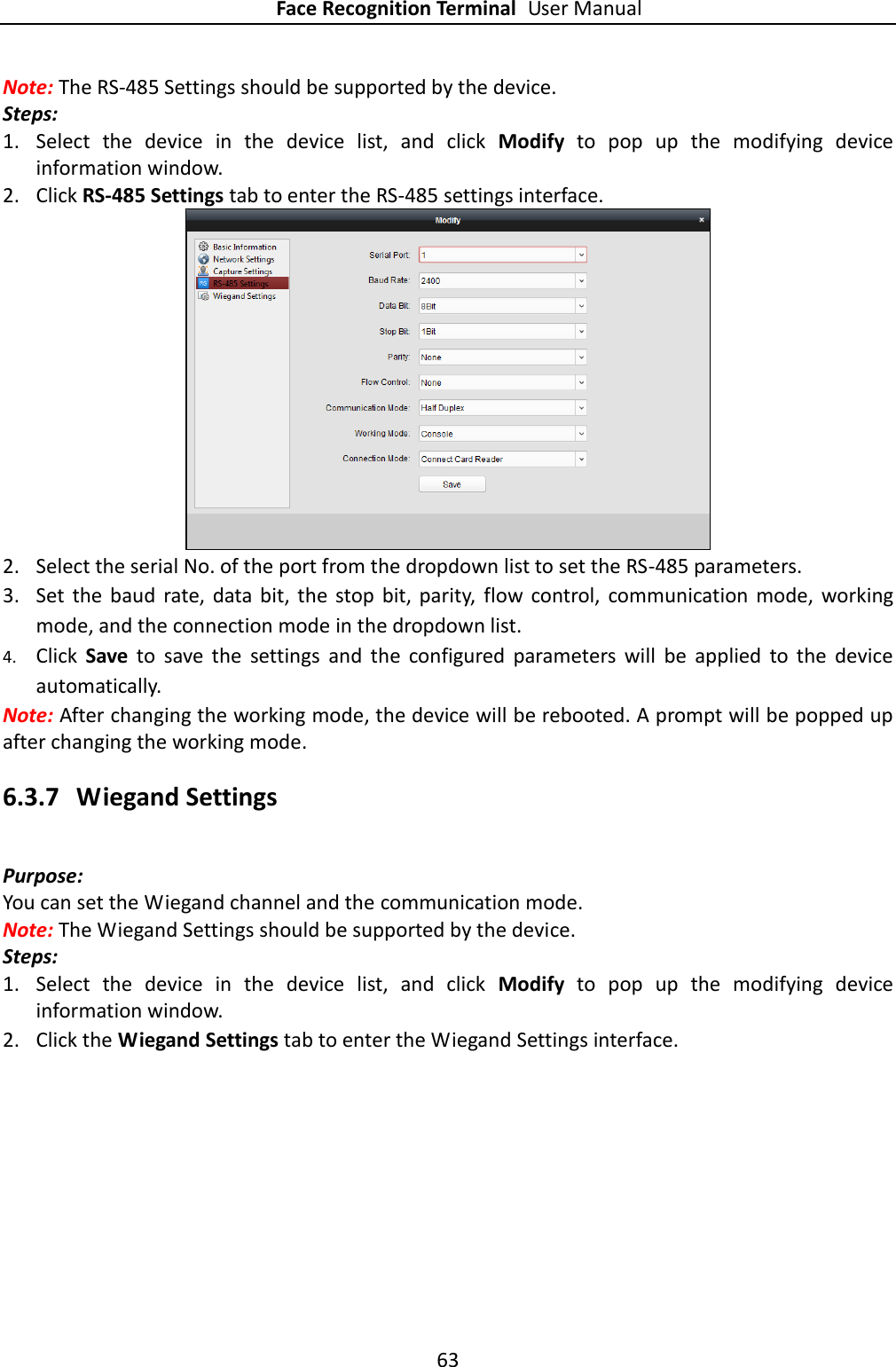 Face Recognition Terminal User Manual 63  Note: The RS-485 Settings should be supported by the device. Steps: 1. Select  the  device  in  the  device  list,  and  click  Modify  to  pop  up  the  modifying  device information window. 2. Click RS-485 Settings tab to enter the RS-485 settings interface.  2. Select the serial No. of the port from the dropdown list to set the RS-485 parameters. 3. Set  the  baud  rate,  data bit,  the  stop  bit,  parity,  flow  control,  communication  mode,  working mode, and the connection mode in the dropdown list. 4. Click  Save  to  save  the  settings  and  the  configured  parameters  will  be  applied  to  the  device automatically.  Note: After changing the working mode, the device will be rebooted. A prompt will be popped up after changing the working mode. 6.3.7 Wiegand Settings Purpose: You can set the Wiegand channel and the communication mode. Note: The Wiegand Settings should be supported by the device. Steps: 1. Select  the  device  in  the  device  list,  and  click  Modify  to  pop  up  the  modifying  device information window. 2. Click the Wiegand Settings tab to enter the Wiegand Settings interface. 