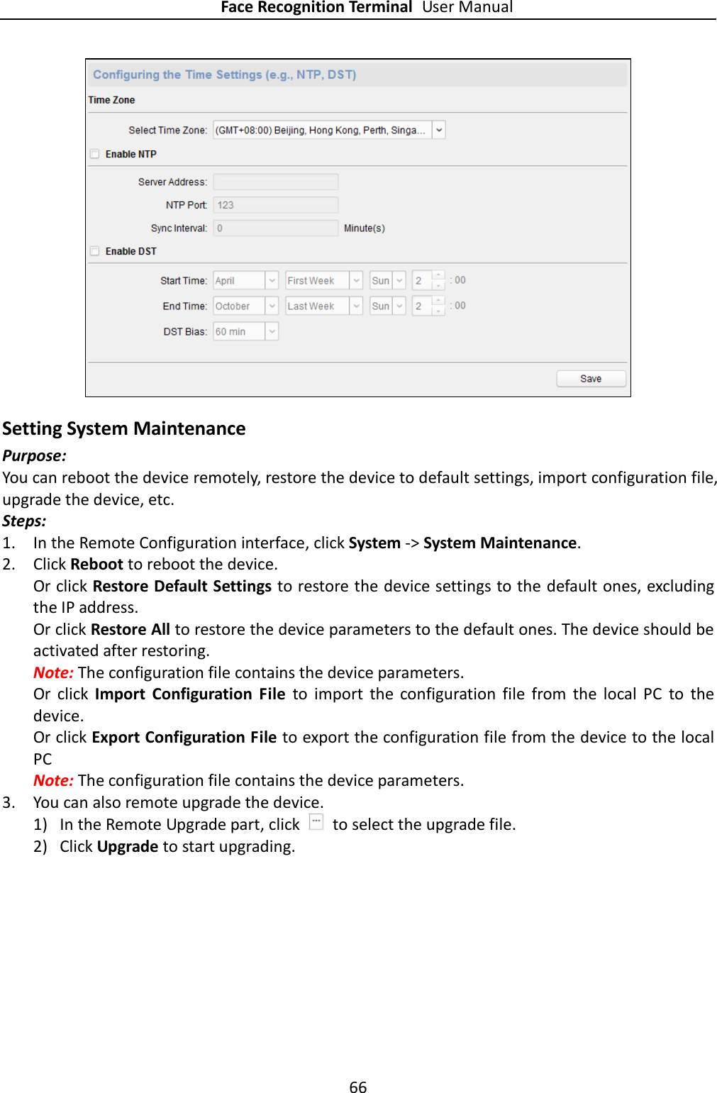 Face Recognition Terminal User Manual 66   Setting System Maintenance Purpose: You can reboot the device remotely, restore the device to default settings, import configuration file, upgrade the device, etc. Steps: 1. In the Remote Configuration interface, click System -&gt; System Maintenance. 2. Click Reboot to reboot the device. Or click Restore Default Settings to restore the device settings to the default ones, excluding the IP address. Or click Restore All to restore the device parameters to the default ones. The device should be activated after restoring. Note: The configuration file contains the device parameters. Or  click  Import  Configuration  File  to  import  the  configuration  file  from  the  local  PC  to  the device. Or click Export Configuration File to export the configuration file from the device to the local PC Note: The configuration file contains the device parameters. 3. You can also remote upgrade the device. 1) In the Remote Upgrade part, click    to select the upgrade file.   2) Click Upgrade to start upgrading. 