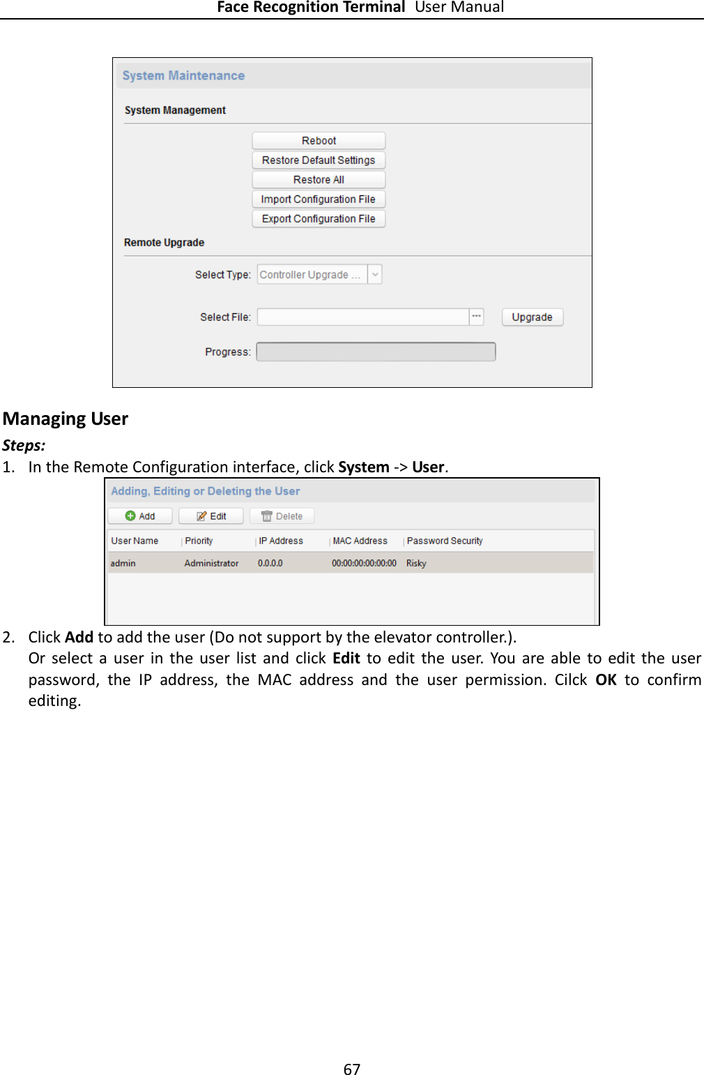 Face Recognition Terminal User Manual 67   Managing User Steps: 1. In the Remote Configuration interface, click System -&gt; User.  2. Click Add to add the user (Do not support by the elevator controller.). Or  select  a  user  in the  user  list  and  click  Edit to  edit  the  user.  You  are  able  to  edit the  user password,  the  IP  address,  the  MAC  address  and  the  user  permission.  Cilck  OK  to  confirm editing. 