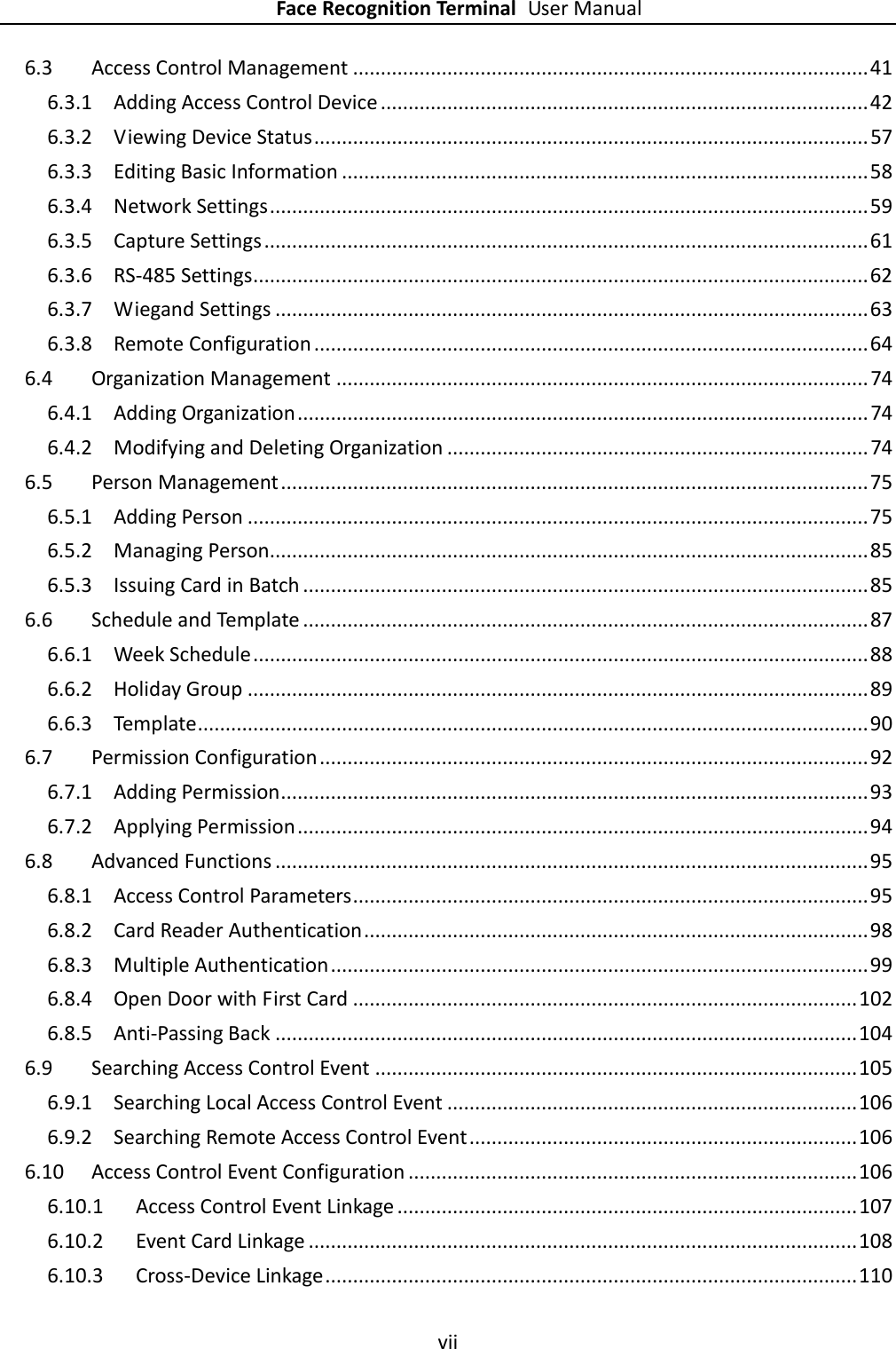    Face Recognition Terminal User Manual vii  6.3 Access Control Management ............................................................................................. 41 6.3.1 Adding Access Control Device ........................................................................................ 42 6.3.2 Viewing Device Status .................................................................................................... 57 6.3.3 Editing Basic Information ............................................................................................... 58 6.3.4 Network Settings ............................................................................................................ 59 6.3.5 Capture Settings ............................................................................................................. 61 6.3.6 RS-485 Settings ............................................................................................................... 62 6.3.7 Wiegand Settings ........................................................................................................... 63 6.3.8 Remote Configuration .................................................................................................... 64 6.4 Organization Management ................................................................................................ 74 6.4.1 Adding Organization ....................................................................................................... 74 6.4.2 Modifying and Deleting Organization ............................................................................ 74 6.5 Person Management .......................................................................................................... 75 6.5.1 Adding Person ................................................................................................................ 75 6.5.2 Managing Person............................................................................................................ 85 6.5.3 Issuing Card in Batch ...................................................................................................... 85 6.6 Schedule and Template ...................................................................................................... 87 6.6.1 Week Schedule ............................................................................................................... 88 6.6.2 Holiday Group ................................................................................................................ 89 6.6.3 Template ......................................................................................................................... 90 6.7 Permission Configuration ................................................................................................... 92 6.7.1 Adding Permission .......................................................................................................... 93 6.7.2 Applying Permission ....................................................................................................... 94 6.8 Advanced Functions ........................................................................................................... 95 6.8.1 Access Control Parameters ............................................................................................. 95 6.8.2 Card Reader Authentication ........................................................................................... 98 6.8.3 Multiple Authentication ................................................................................................. 99 6.8.4 Open Door with First Card ........................................................................................... 102 6.8.5 Anti-Passing Back ......................................................................................................... 104 6.9 Searching Access Control Event ....................................................................................... 105 6.9.1 Searching Local Access Control Event .......................................................................... 106 6.9.2 Searching Remote Access Control Event ...................................................................... 106 6.10 Access Control Event Configuration ................................................................................. 106 6.10.1 Access Control Event Linkage ................................................................................... 107 6.10.2 Event Card Linkage ................................................................................................... 108 6.10.3 Cross-Device Linkage ................................................................................................ 110 