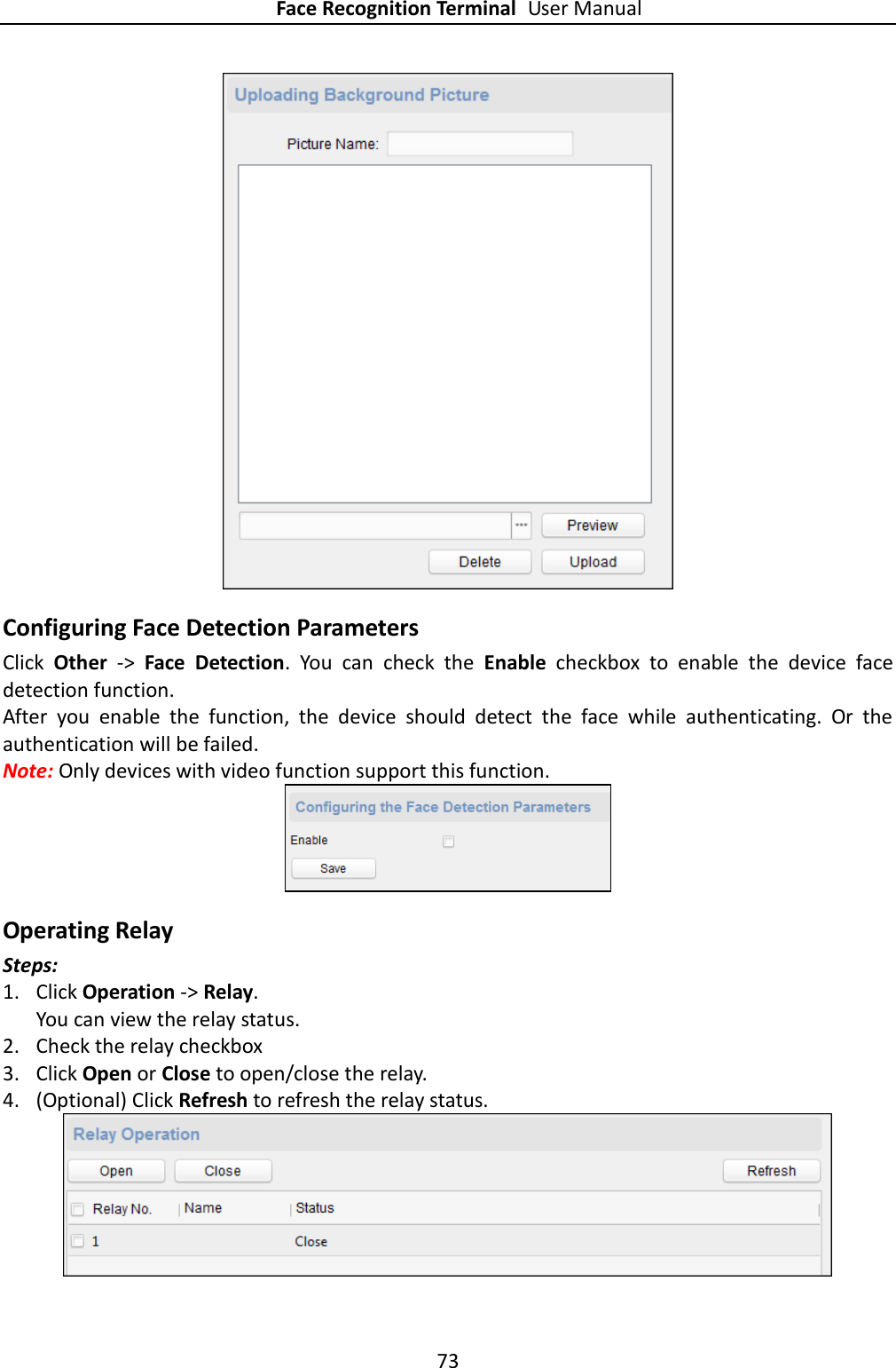 Face Recognition Terminal User Manual 73   Configuring Face Detection Parameters Click  Other  -&gt;  Face  Detection.  You  can  check  the  Enable  checkbox  to  enable  the  device  face detection function. After  you  enable  the  function,  the  device  should  detect  the  face  while  authenticating.  Or  the authentication will be failed. Note: Only devices with video function support this function.  Operating Relay Steps: 1. Click Operation -&gt; Relay.   You can view the relay status. 2. Check the relay checkbox 3. Click Open or Close to open/close the relay. 4. (Optional) Click Refresh to refresh the relay status.  