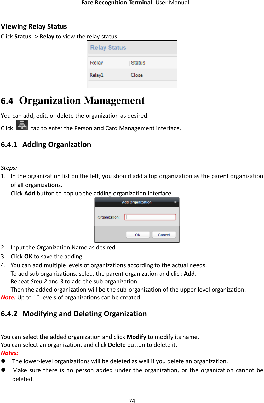 Face Recognition Terminal User Manual 74  Viewing Relay Status Click Status -&gt; Relay to view the relay status.  6.4 Organization Management You can add, edit, or delete the organization as desired. Click    tab to enter the Person and Card Management interface. 6.4.1 Adding Organization Steps: 1. In the organization list on the left, you should add a top organization as the parent organization of all organizations. Click Add button to pop up the adding organization interface.  2. Input the Organization Name as desired. 3. Click OK to save the adding. 4. You can add multiple levels of organizations according to the actual needs. To add sub organizations, select the parent organization and click Add.   Repeat Step 2 and 3 to add the sub organization. Then the added organization will be the sub-organization of the upper-level organization. Note: Up to 10 levels of organizations can be created. 6.4.2 Modifying and Deleting Organization You can select the added organization and click Modify to modify its name. You can select an organization, and click Delete button to delete it. Notes:  The lower-level organizations will be deleted as well if you delete an organization.  Make  sure  there  is  no  person  added  under  the  organization,  or  the  organization  cannot  be deleted. 