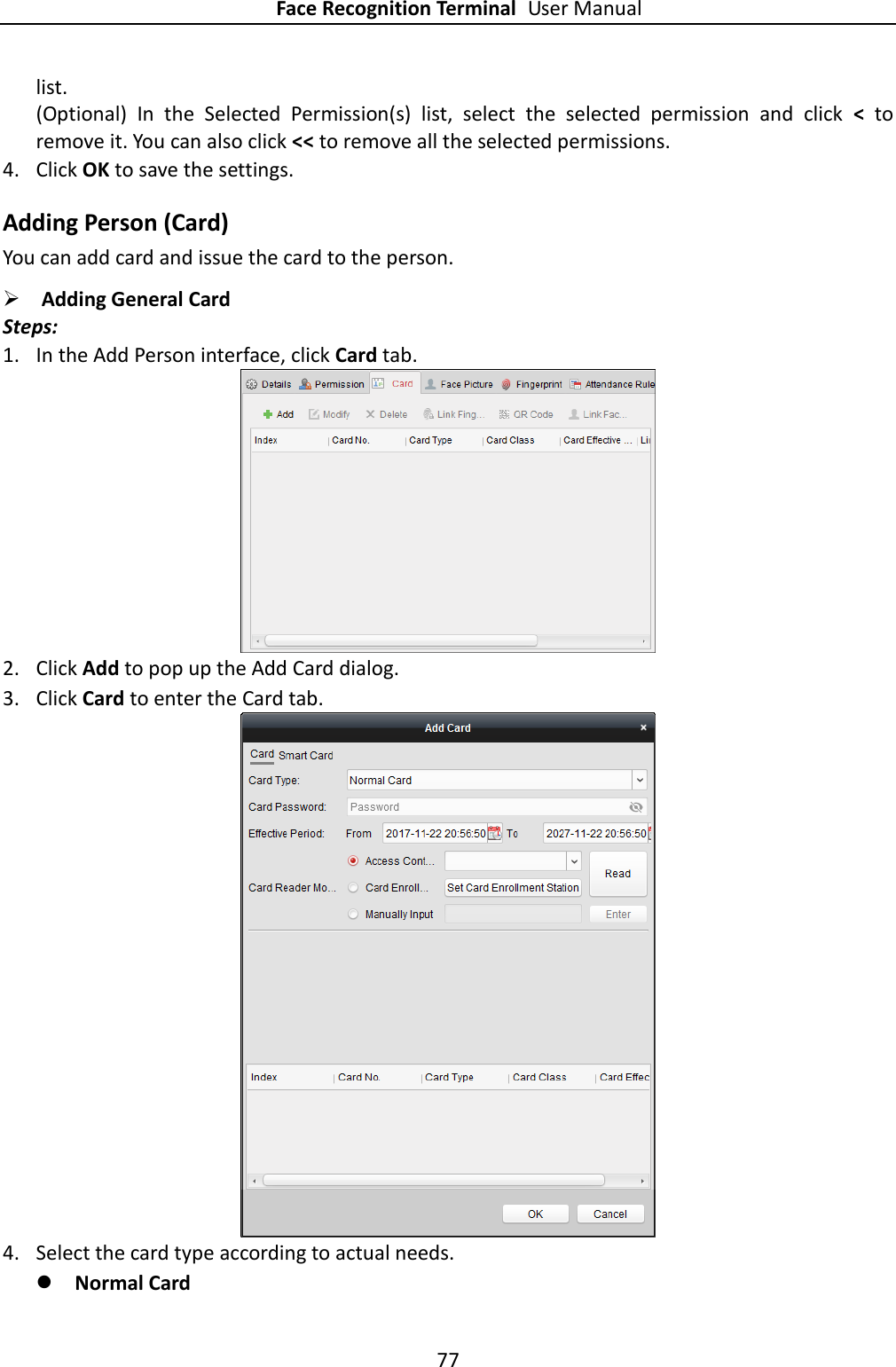 Face Recognition Terminal User Manual 77  list. (Optional)  In  the  Selected  Permission(s)  list,  select  the  selected  permission  and  click  &lt;  to remove it. You can also click &lt;&lt; to remove all the selected permissions. 4. Click OK to save the settings. Adding Person (Card) You can add card and issue the card to the person.  Adding General Card Steps: 1. In the Add Person interface, click Card tab.  2. Click Add to pop up the Add Card dialog. 3. Click Card to enter the Card tab.  4. Select the card type according to actual needs.  Normal Card 