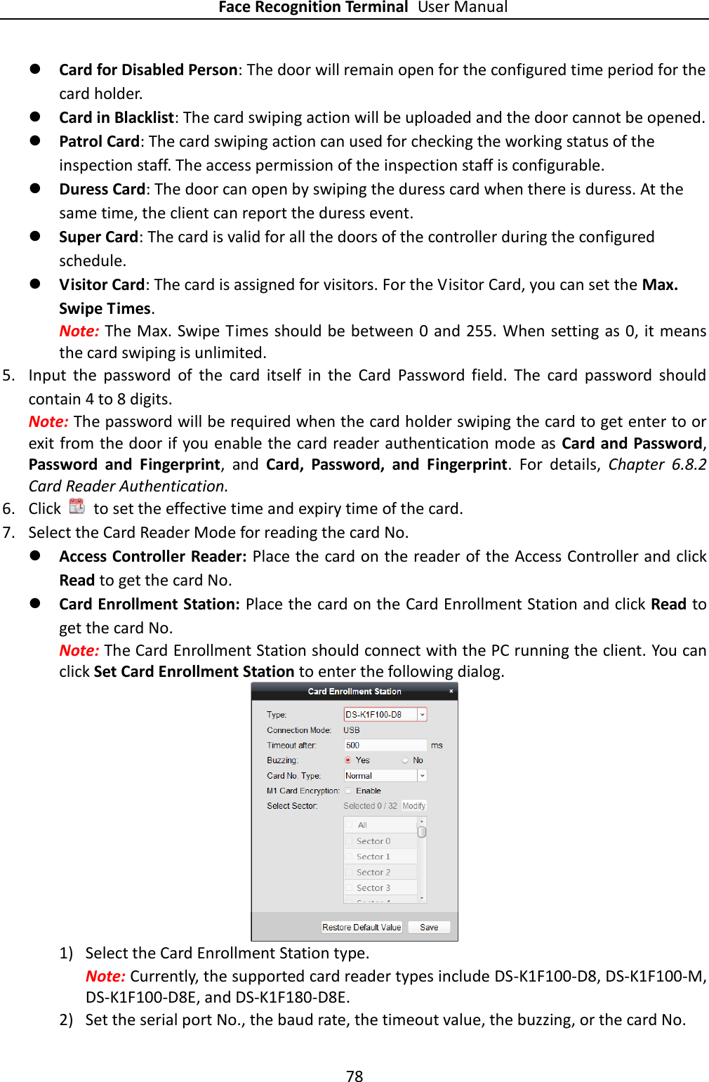 Face Recognition Terminal User Manual 78   Card for Disabled Person: The door will remain open for the configured time period for the card holder.  Card in Blacklist: The card swiping action will be uploaded and the door cannot be opened.  Patrol Card: The card swiping action can used for checking the working status of the inspection staff. The access permission of the inspection staff is configurable.  Duress Card: The door can open by swiping the duress card when there is duress. At the same time, the client can report the duress event.  Super Card: The card is valid for all the doors of the controller during the configured schedule.  Visitor Card: The card is assigned for visitors. For the Visitor Card, you can set the Max. Swipe Times. Note: The Max. Swipe Times should be between 0 and 255. When setting as 0, it means the card swiping is unlimited. 5. Input  the  password  of  the  card  itself  in  the  Card  Password  field.  The  card  password  should contain 4 to 8 digits. Note: The password will be required when the card holder swiping the card to get enter to or exit from the door if you enable the card reader authentication mode as Card and Password, Password  and  Fingerprint,  and  Card,  Password,  and  Fingerprint.  For  details,  Chapter  6.8.2 Card Reader Authentication. 6. Click    to set the effective time and expiry time of the card.   7. Select the Card Reader Mode for reading the card No.    Access Controller Reader: Place the card on the reader of the Access Controller and click Read to get the card No.    Card Enrollment Station: Place the card on the Card Enrollment Station and click Read to get the card No. Note: The Card Enrollment Station should connect with the PC running the client. You can click Set Card Enrollment Station to enter the following dialog.  1) Select the Card Enrollment Station type. Note: Currently, the supported card reader types include DS-K1F100-D8, DS-K1F100-M, DS-K1F100-D8E, and DS-K1F180-D8E. 2) Set the serial port No., the baud rate, the timeout value, the buzzing, or the card No. 
