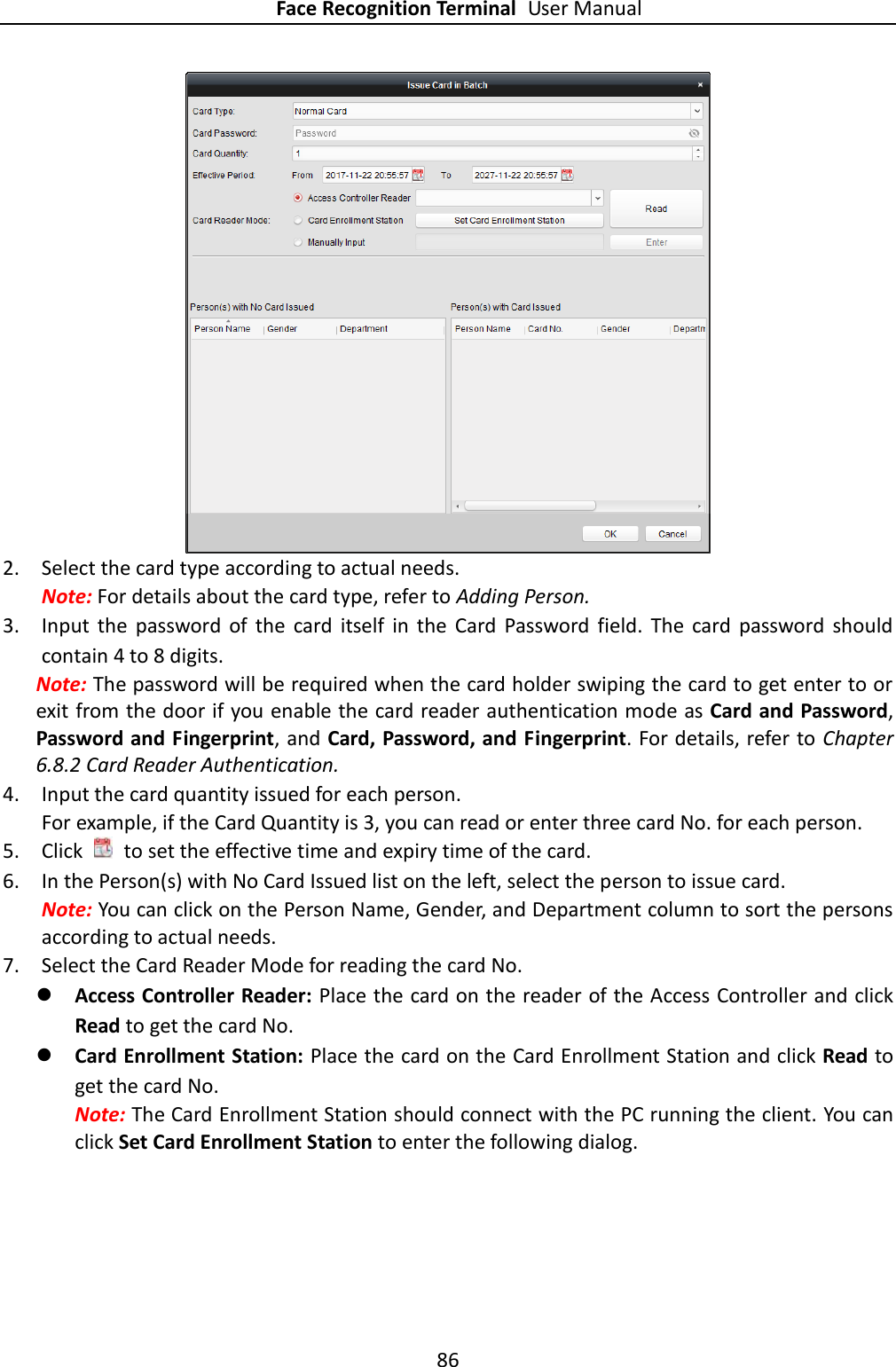 Face Recognition Terminal User Manual 86   2. Select the card type according to actual needs. Note: For details about the card type, refer to Adding Person. 3. Input  the  password  of  the  card  itself  in  the  Card  Password  field.  The  card  password  should contain 4 to 8 digits. Note: The password will be required when the card holder swiping the card to get enter to or exit from the door if you enable the card reader authentication mode as Card and Password, Password and Fingerprint, and Card, Password, and Fingerprint. For details, refer to Chapter 6.8.2 Card Reader Authentication. 4. Input the card quantity issued for each person. For example, if the Card Quantity is 3, you can read or enter three card No. for each person. 5. Click    to set the effective time and expiry time of the card.   6. In the Person(s) with No Card Issued list on the left, select the person to issue card.   Note: You can click on the Person Name, Gender, and Department column to sort the persons according to actual needs. 7. Select the Card Reader Mode for reading the card No.    Access Controller Reader: Place the card on the reader of the Access Controller and click Read to get the card No.    Card Enrollment Station: Place the card on the Card Enrollment Station and click Read to get the card No.   Note: The Card Enrollment Station should connect with the PC running the client. You can click Set Card Enrollment Station to enter the following dialog. 