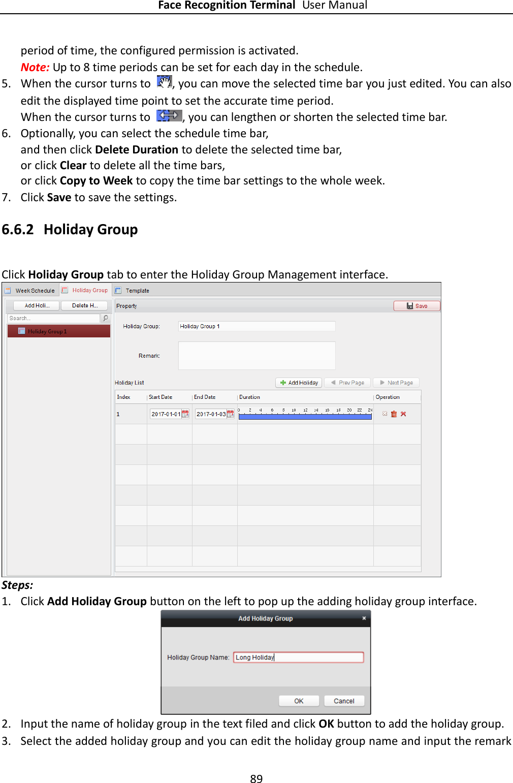 Face Recognition Terminal User Manual 89  period of time, the configured permission is activated.   Note: Up to 8 time periods can be set for each day in the schedule. 5. When the cursor turns to  , you can move the selected time bar you just edited. You can also edit the displayed time point to set the accurate time period. When the cursor turns to  , you can lengthen or shorten the selected time bar. 6. Optionally, you can select the schedule time bar, and then click Delete Duration to delete the selected time bar, or click Clear to delete all the time bars, or click Copy to Week to copy the time bar settings to the whole week. 7. Click Save to save the settings. 6.6.2 Holiday Group Click Holiday Group tab to enter the Holiday Group Management interface.  Steps: 1. Click Add Holiday Group button on the left to pop up the adding holiday group interface.  2. Input the name of holiday group in the text filed and click OK button to add the holiday group. 3. Select the added holiday group and you can edit the holiday group name and input the remark 