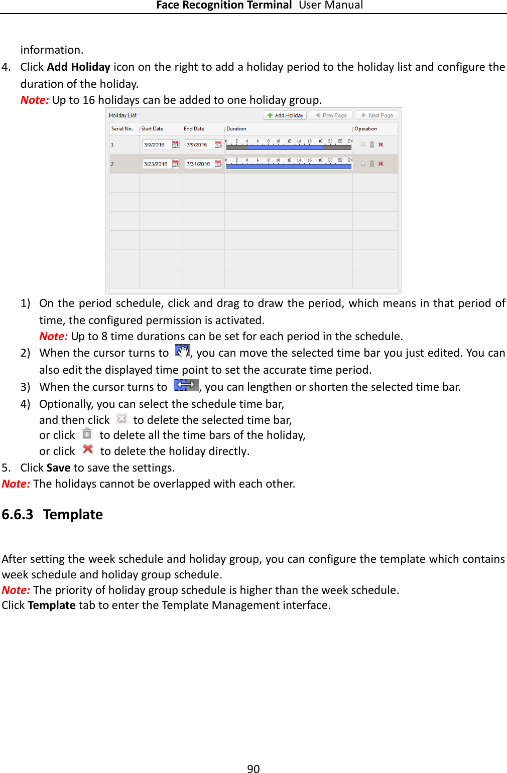 Face Recognition Terminal User Manual 90  information. 4. Click Add Holiday icon on the right to add a holiday period to the holiday list and configure the duration of the holiday. Note: Up to 16 holidays can be added to one holiday group.  1) On the period schedule, click and drag to draw the period, which means in that period of time, the configured permission is activated.   Note: Up to 8 time durations can be set for each period in the schedule. 2) When the cursor turns to  , you can move the selected time bar you just edited. You can also edit the displayed time point to set the accurate time period. 3) When the cursor turns to  , you can lengthen or shorten the selected time bar. 4) Optionally, you can select the schedule time bar, and then click   to delete the selected time bar, or click    to delete all the time bars of the holiday, or click    to delete the holiday directly. 5. Click Save to save the settings. Note: The holidays cannot be overlapped with each other. 6.6.3 Template After setting the week schedule and holiday group, you can configure the template which contains week schedule and holiday group schedule. Note: The priority of holiday group schedule is higher than the week schedule. Click Template tab to enter the Template Management interface. 