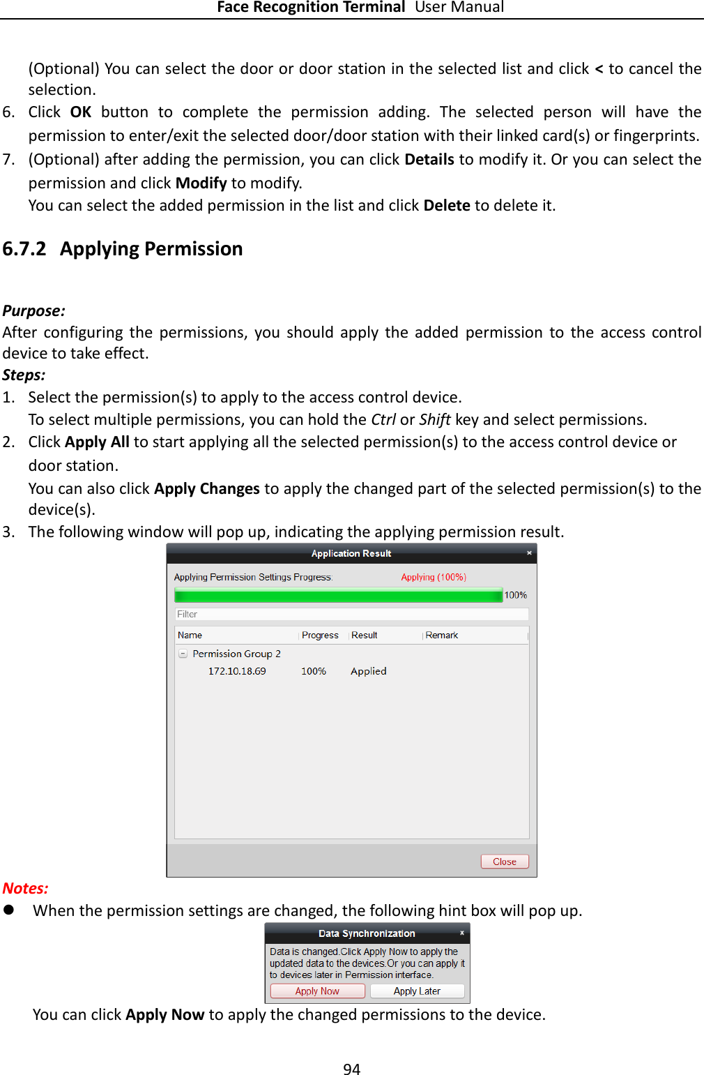 Face Recognition Terminal User Manual 94  (Optional) You can select the door or door station in the selected list and click &lt; to cancel the selection. 6. Click  OK button to  complete  the  permission  adding.  The  selected  person  will  have  the permission to enter/exit the selected door/door station with their linked card(s) or fingerprints. 7. (Optional) after adding the permission, you can click Details to modify it. Or you can select the permission and click Modify to modify. You can select the added permission in the list and click Delete to delete it. 6.7.2 Applying Permission Purpose: After  configuring  the  permissions,  you  should  apply  the  added  permission  to  the  access  control device to take effect. Steps: 1. Select the permission(s) to apply to the access control device.   To select multiple permissions, you can hold the Ctrl or Shift key and select permissions. 2. Click Apply All to start applying all the selected permission(s) to the access control device or door station. You can also click Apply Changes to apply the changed part of the selected permission(s) to the device(s). 3. The following window will pop up, indicating the applying permission result.  Notes:  When the permission settings are changed, the following hint box will pop up.  You can click Apply Now to apply the changed permissions to the device. 