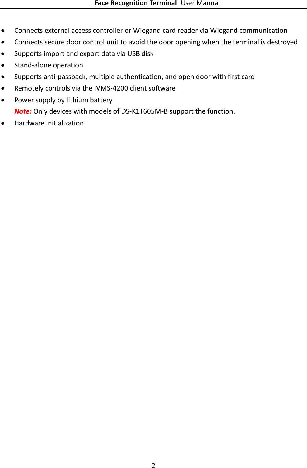 Face Recognition Terminal User Manual 2   Connects external access controller or Wiegand card reader via Wiegand communication  Connects secure door control unit to avoid the door opening when the terminal is destroyed  Supports import and export data via USB disk  Stand-alone operation  Supports anti-passback, multiple authentication, and open door with first card  Remotely controls via the iVMS-4200 client software  Power supply by lithium battery Note: Only devices with models of DS-K1T605M-B support the function.  Hardware initialization  