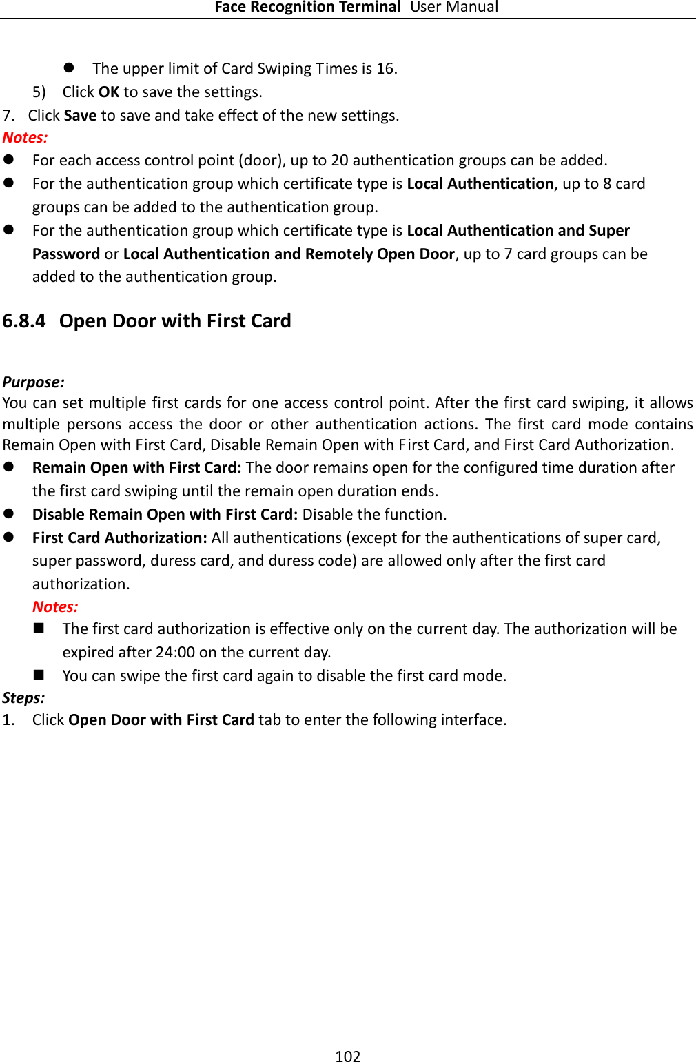 Face Recognition Terminal User Manual 102   The upper limit of Card Swiping Times is 16. 5) Click OK to save the settings. 7. Click Save to save and take effect of the new settings. Notes:  For each access control point (door), up to 20 authentication groups can be added.  For the authentication group which certificate type is Local Authentication, up to 8 card groups can be added to the authentication group.  For the authentication group which certificate type is Local Authentication and Super Password or Local Authentication and Remotely Open Door, up to 7 card groups can be added to the authentication group. 6.8.4 Open Door with First Card Purpose: You can set multiple first cards for one access control point. After the first card swiping, it allows multiple  persons  access  the  door  or  other  authentication  actions.  The  first  card  mode  contains Remain Open with First Card, Disable Remain Open with First Card, and First Card Authorization.    Remain Open with First Card: The door remains open for the configured time duration after the first card swiping until the remain open duration ends.  Disable Remain Open with First Card: Disable the function.  First Card Authorization: All authentications (except for the authentications of super card, super password, duress card, and duress code) are allowed only after the first card authorization. Notes:    The first card authorization is effective only on the current day. The authorization will be expired after 24:00 on the current day.  You can swipe the first card again to disable the first card mode. Steps: 1. Click Open Door with First Card tab to enter the following interface. 