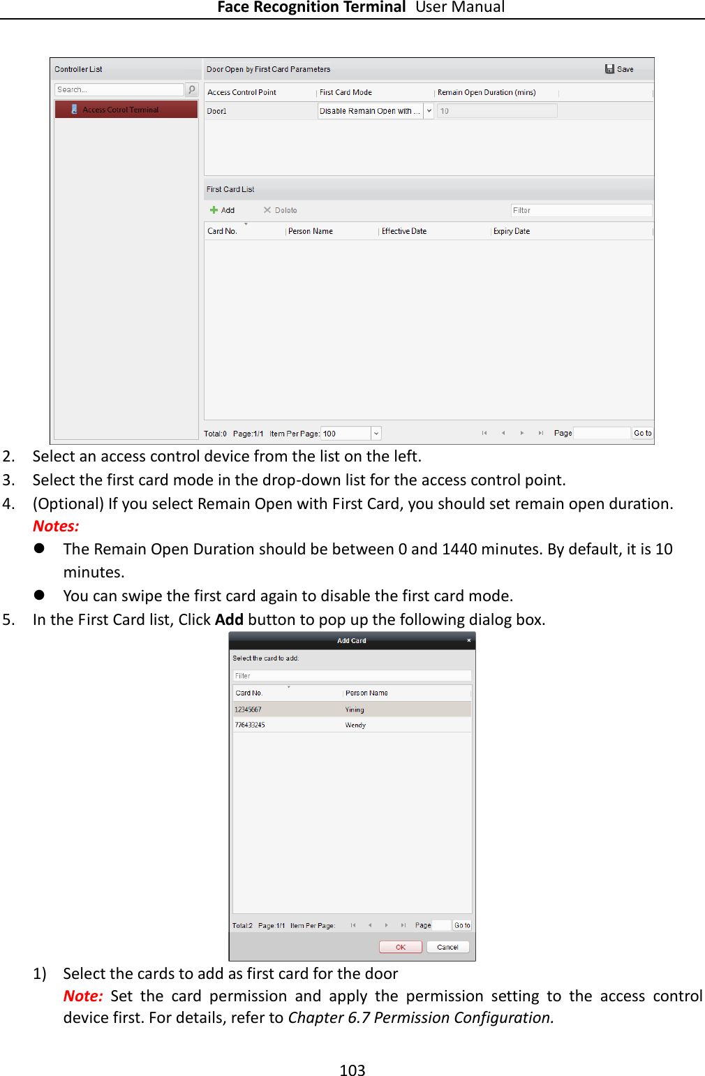 Face Recognition Terminal User Manual 103   2. Select an access control device from the list on the left.   3. Select the first card mode in the drop-down list for the access control point. 4. (Optional) If you select Remain Open with First Card, you should set remain open duration. Notes:    The Remain Open Duration should be between 0 and 1440 minutes. By default, it is 10 minutes.  You can swipe the first card again to disable the first card mode. 5. In the First Card list, Click Add button to pop up the following dialog box.  1) Select the cards to add as first card for the door   Note:  Set  the  card  permission  and  apply  the  permission  setting  to  the  access  control device first. For details, refer to Chapter 6.7 Permission Configuration. 
