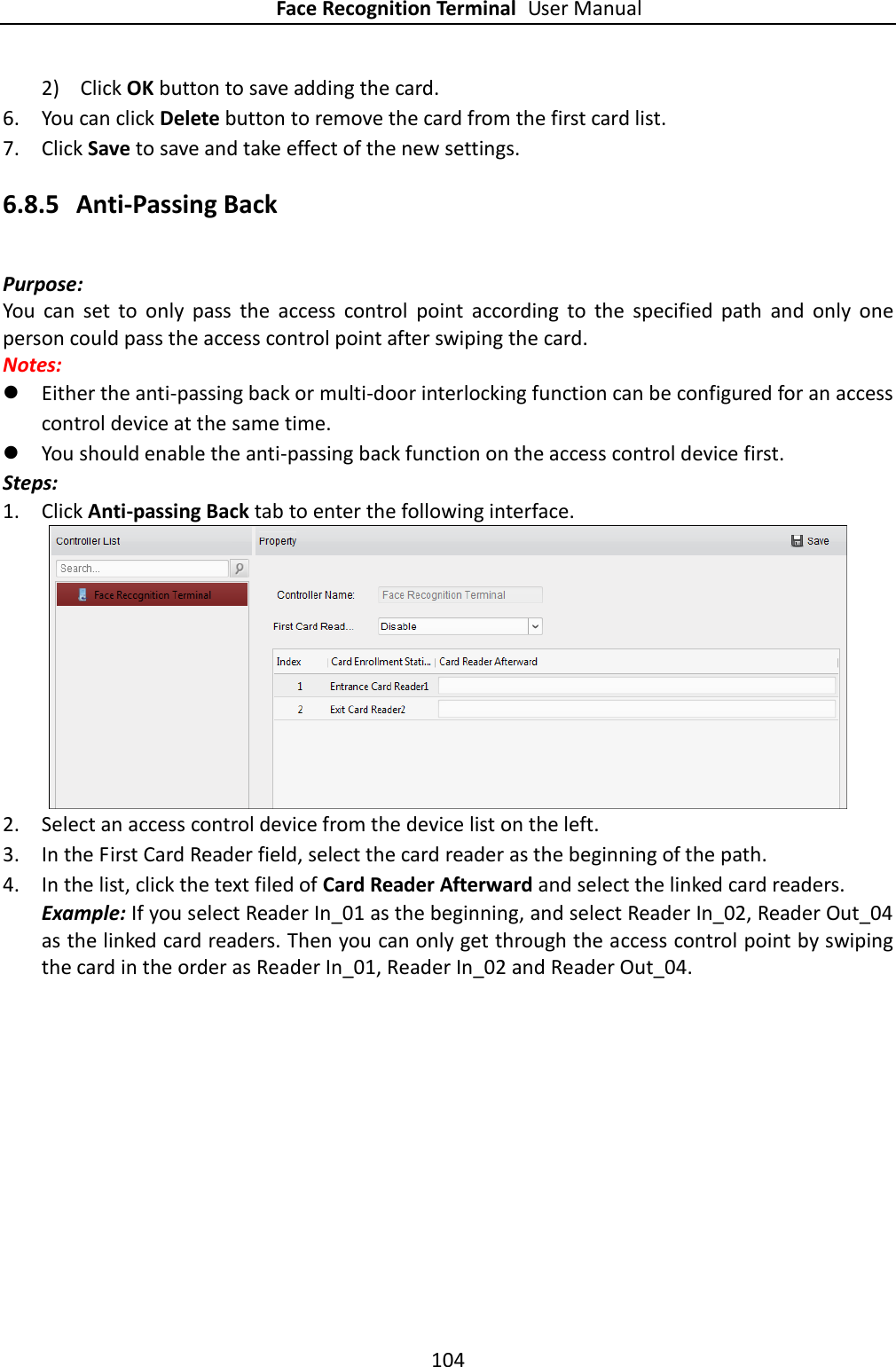 Face Recognition Terminal User Manual 104  2) Click OK button to save adding the card. 6. You can click Delete button to remove the card from the first card list. 7. Click Save to save and take effect of the new settings. 6.8.5 Anti-Passing Back Purpose: You  can  set  to  only  pass  the  access  control  point  according  to  the  specified  path  and  only  one person could pass the access control point after swiping the card. Notes:    Either the anti-passing back or multi-door interlocking function can be configured for an access control device at the same time.  You should enable the anti-passing back function on the access control device first. Steps: 1. Click Anti-passing Back tab to enter the following interface.  2. Select an access control device from the device list on the left. 3. In the First Card Reader field, select the card reader as the beginning of the path. 4. In the list, click the text filed of Card Reader Afterward and select the linked card readers. Example: If you select Reader In_01 as the beginning, and select Reader In_02, Reader Out_04 as the linked card readers. Then you can only get through the access control point by swiping the card in the order as Reader In_01, Reader In_02 and Reader Out_04. 