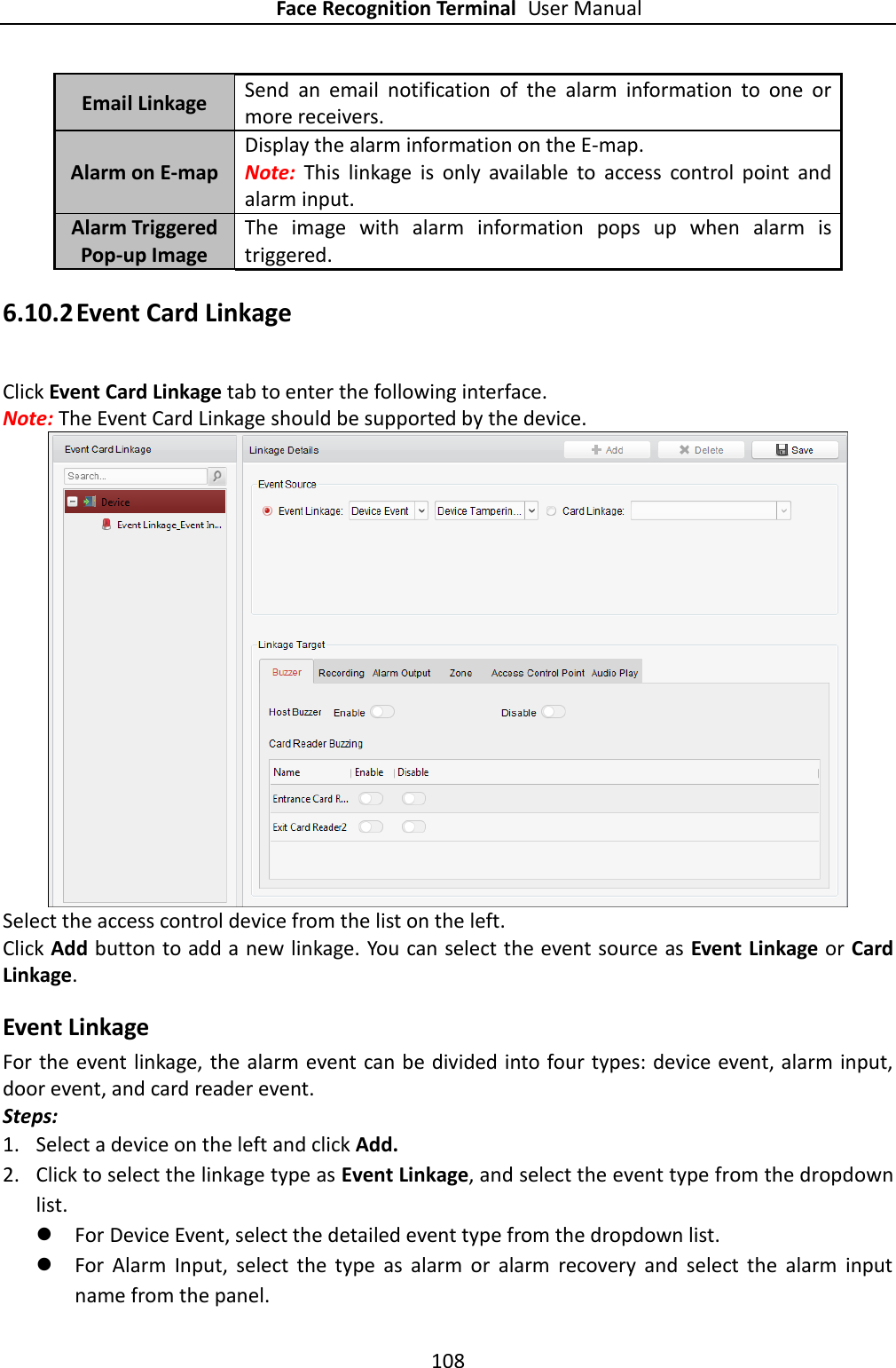 Face Recognition Terminal User Manual 108  Email Linkage Send  an  email  notification  of  the  alarm  information  to  one  or more receivers.   Alarm on E-map Display the alarm information on the E-map. Note:  This  linkage  is  only  available  to  access  control  point  and alarm input. Alarm Triggered Pop-up Image The  image  with  alarm  information  pops  up  when  alarm  is triggered. 6.10.2 Event Card Linkage Click Event Card Linkage tab to enter the following interface.   Note: The Event Card Linkage should be supported by the device.  Select the access control device from the list on the left.   Click Add button to add a new linkage. You can select the event source as Event Linkage or Card Linkage. Event Linkage For the event linkage, the alarm event can be divided into four types: device event, alarm input, door event, and card reader event.   Steps: 1. Select a device on the left and click Add. 2. Click to select the linkage type as Event Linkage, and select the event type from the dropdown list.  For Device Event, select the detailed event type from the dropdown list.  For  Alarm  Input,  select  the  type  as  alarm  or  alarm  recovery  and  select  the  alarm  input name from the panel. 