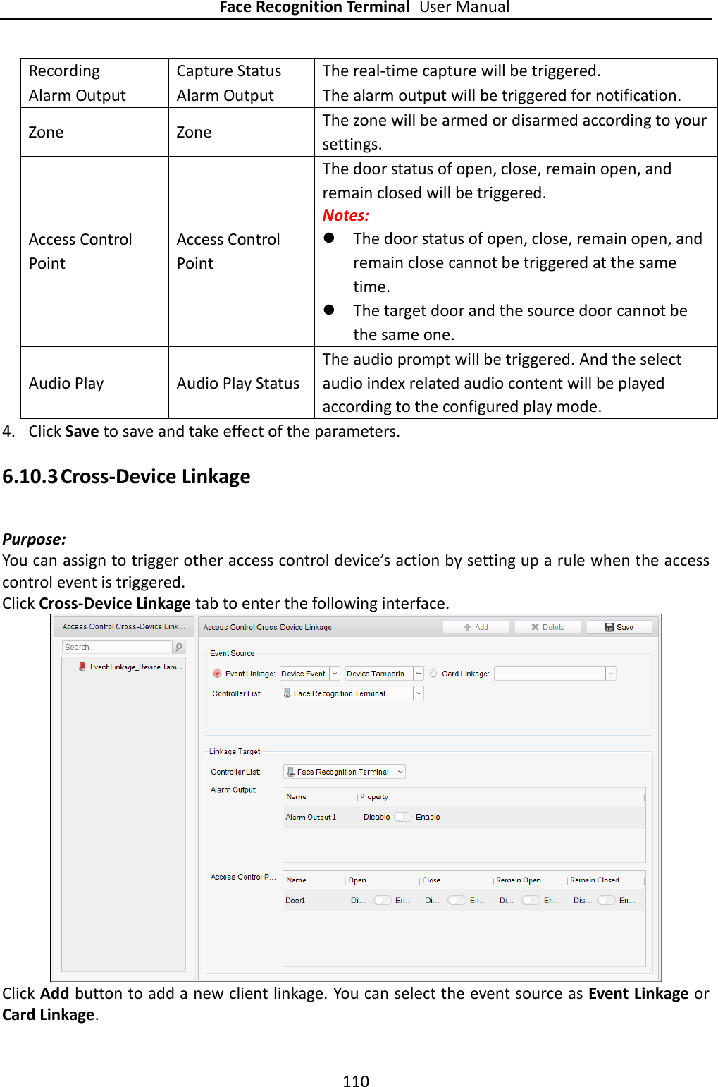 Face Recognition Terminal User Manual 110  Recording Capture Status The real-time capture will be triggered. Alarm Output Alarm Output The alarm output will be triggered for notification. Zone Zone The zone will be armed or disarmed according to your settings.   Access Control Point Access Control Point The door status of open, close, remain open, and remain closed will be triggered. Notes:    The door status of open, close, remain open, and remain close cannot be triggered at the same time.    The target door and the source door cannot be the same one. Audio Play Audio Play Status The audio prompt will be triggered. And the select audio index related audio content will be played according to the configured play mode. 4. Click Save to save and take effect of the parameters.   6.10.3 Cross-Device Linkage Purpose: You can assign to trigger other access control device’s action by setting up a rule when the access control event is triggered.   Click Cross-Device Linkage tab to enter the following interface.    Click Add button to add a new client linkage. You can select the event source as Event Linkage or Card Linkage. 