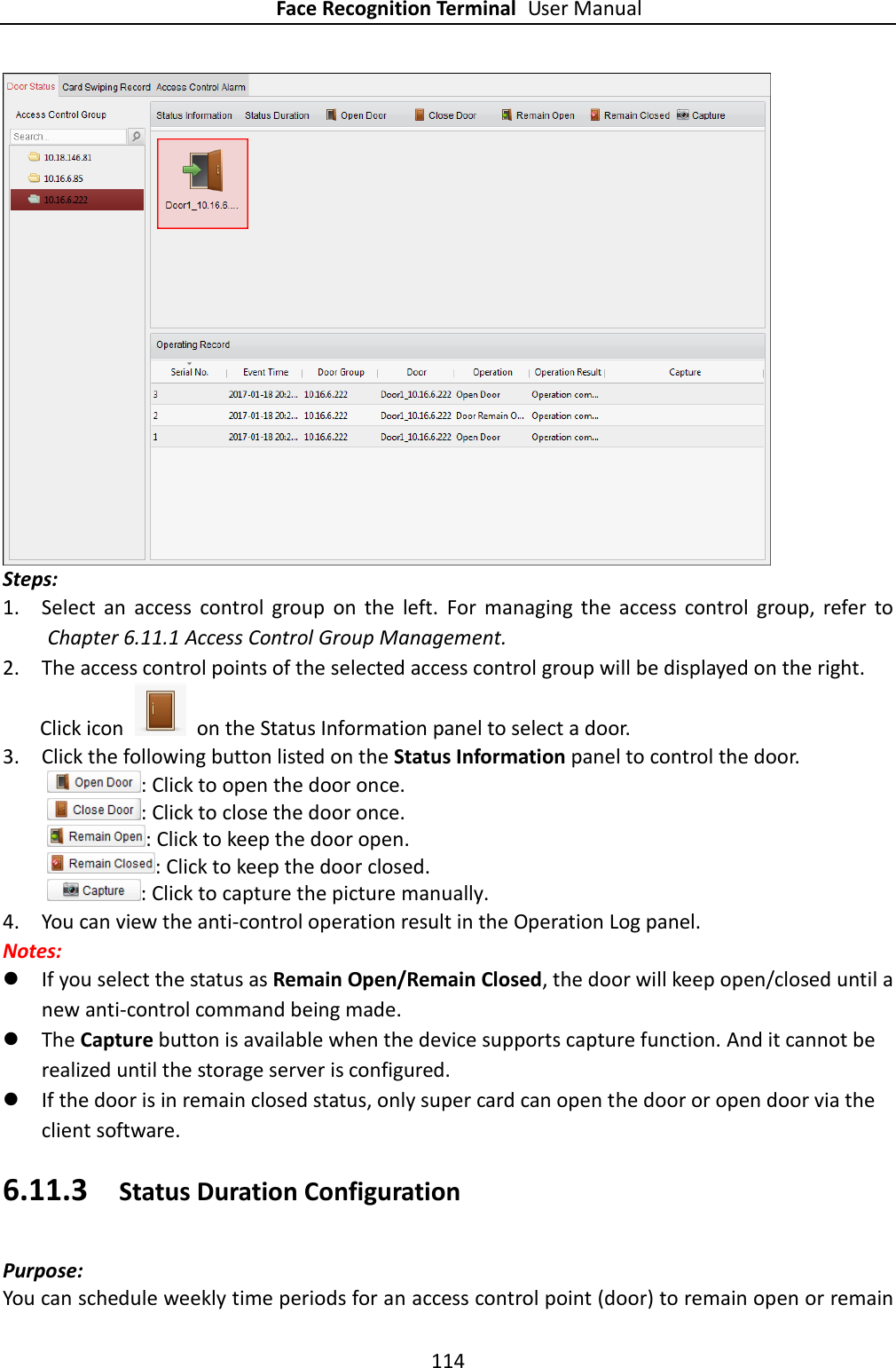 Face Recognition Terminal User Manual 114   Steps: 1. Select  an  access  control  group  on  the  left.  For  managing  the  access  control  group,  refer  to Chapter 6.11.1 Access Control Group Management. 2. The access control points of the selected access control group will be displayed on the right. Click icon    on the Status Information panel to select a door.   3. Click the following button listed on the Status Information panel to control the door.   : Click to open the door once.   : Click to close the door once. : Click to keep the door open.   : Click to keep the door closed. : Click to capture the picture manually.   4. You can view the anti-control operation result in the Operation Log panel. Notes:    If you select the status as Remain Open/Remain Closed, the door will keep open/closed until a new anti-control command being made.  The Capture button is available when the device supports capture function. And it cannot be realized until the storage server is configured.     If the door is in remain closed status, only super card can open the door or open door via the client software. 6.11.3 Status Duration Configuration Purpose: You can schedule weekly time periods for an access control point (door) to remain open or remain 