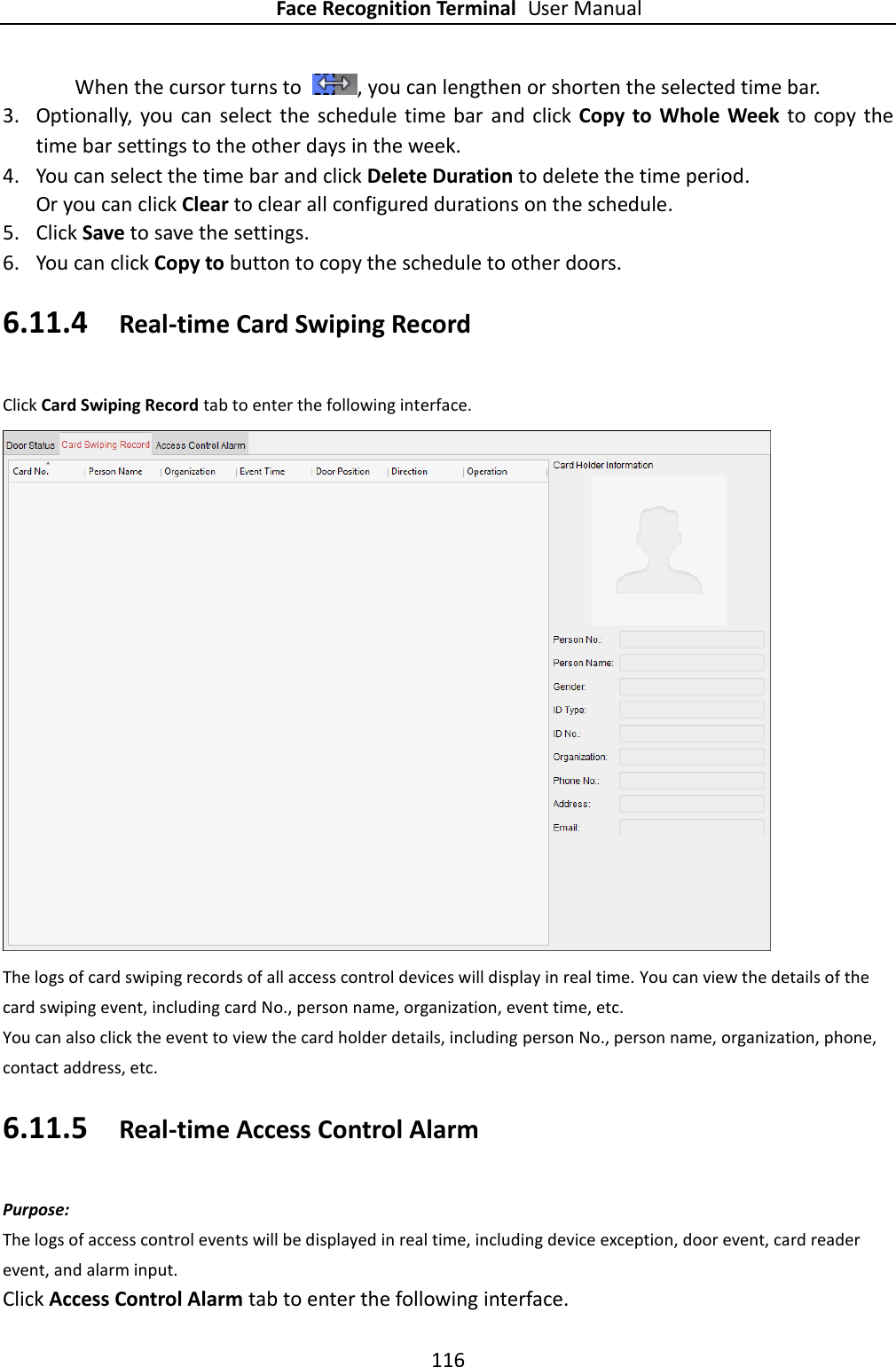 Face Recognition Terminal User Manual 116  When the cursor turns to  , you can lengthen or shorten the selected time bar. 3. Optionally,  you can select the schedule time bar  and click Copy  to  Whole  Week  to  copy the time bar settings to the other days in the week.   4. You can select the time bar and click Delete Duration to delete the time period. Or you can click Clear to clear all configured durations on the schedule. 5. Click Save to save the settings. 6. You can click Copy to button to copy the schedule to other doors. 6.11.4 Real-time Card Swiping Record Click Card Swiping Record tab to enter the following interface.  The logs of card swiping records of all access control devices will display in real time. You can view the details of the card swiping event, including card No., person name, organization, event time, etc. You can also click the event to view the card holder details, including person No., person name, organization, phone, contact address, etc. 6.11.5 Real-time Access Control Alarm Purpose: The logs of access control events will be displayed in real time, including device exception, door event, card reader event, and alarm input. Click Access Control Alarm tab to enter the following interface. 