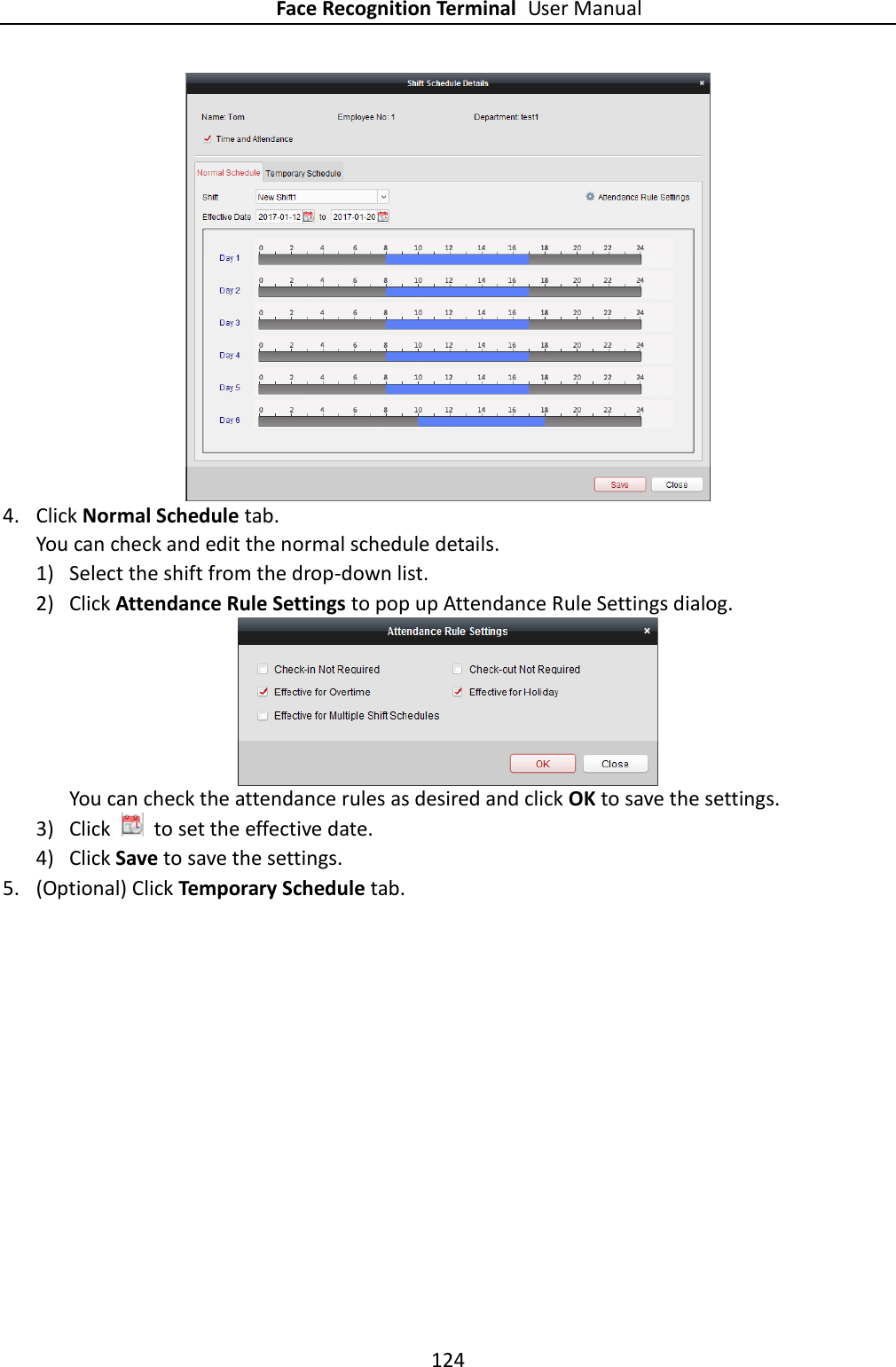 Face Recognition Terminal User Manual 124   4. Click Normal Schedule tab.   You can check and edit the normal schedule details. 1) Select the shift from the drop-down list. 2) Click Attendance Rule Settings to pop up Attendance Rule Settings dialog.  You can check the attendance rules as desired and click OK to save the settings. 3) Click    to set the effective date. 4) Click Save to save the settings. 5. (Optional) Click Temporary Schedule tab. 