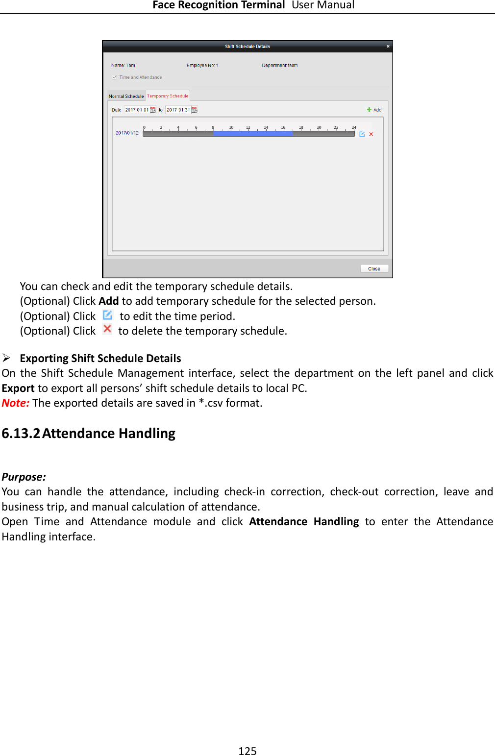 Face Recognition Terminal User Manual 125   You can check and edit the temporary schedule details.   (Optional) Click Add to add temporary schedule for the selected person. (Optional) Click    to edit the time period. (Optional) Click    to delete the temporary schedule.  Exporting Shift Schedule Details On  the  Shift  Schedule  Management  interface,  select  the  department  on  the  left panel  and  click Export to export all persons’ shift schedule details to local PC. Note: The exported details are saved in *.csv format. 6.13.2 Attendance Handling Purpose: You  can  handle  the  attendance,  including  check-in  correction,  check-out  correction,  leave  and business trip, and manual calculation of attendance. Open  Time  and  Attendance  module  and  click  Attendance  Handling  to  enter  the  Attendance Handling interface. 