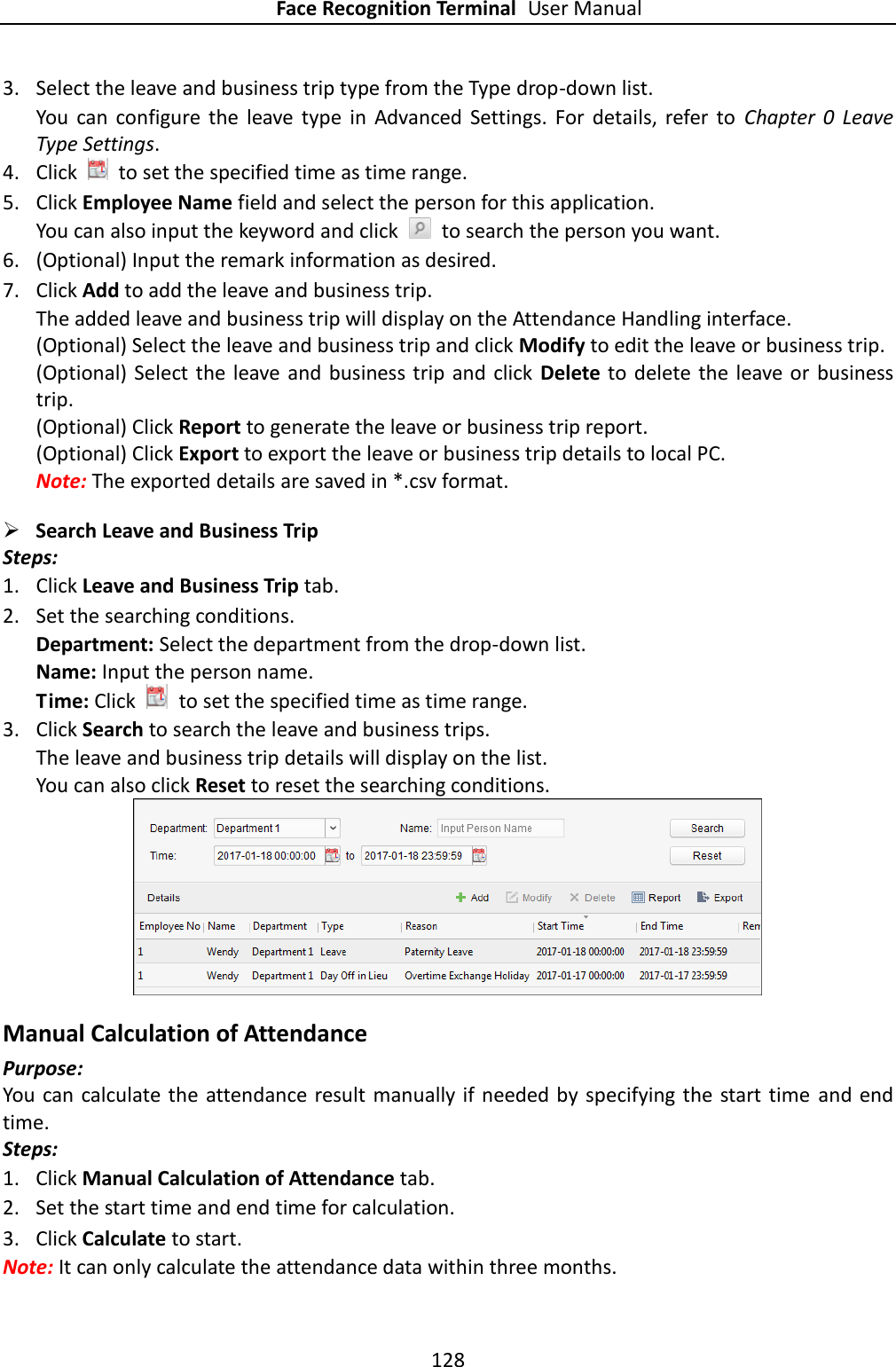 Face Recognition Terminal User Manual 128  3. Select the leave and business trip type from the Type drop-down list. You  can  configure the  leave  type  in  Advanced  Settings.  For  details,  refer  to  Chapter  0  Leave Type Settings. 4. Click    to set the specified time as time range. 5. Click Employee Name field and select the person for this application. You can also input the keyword and click    to search the person you want. 6. (Optional) Input the remark information as desired. 7. Click Add to add the leave and business trip. The added leave and business trip will display on the Attendance Handling interface. (Optional) Select the leave and business trip and click Modify to edit the leave or business trip. (Optional)  Select the leave and  business trip and  click  Delete to delete the leave or  business trip. (Optional) Click Report to generate the leave or business trip report. (Optional) Click Export to export the leave or business trip details to local PC. Note: The exported details are saved in *.csv format.  Search Leave and Business Trip   Steps: 1. Click Leave and Business Trip tab. 2. Set the searching conditions. Department: Select the department from the drop-down list. Name: Input the person name. Time: Click    to set the specified time as time range. 3. Click Search to search the leave and business trips. The leave and business trip details will display on the list. You can also click Reset to reset the searching conditions.  Manual Calculation of Attendance Purpose: You can  calculate the attendance result manually if needed by specifying the start time and end time. Steps: 1. Click Manual Calculation of Attendance tab. 2. Set the start time and end time for calculation. 3. Click Calculate to start. Note: It can only calculate the attendance data within three months. 