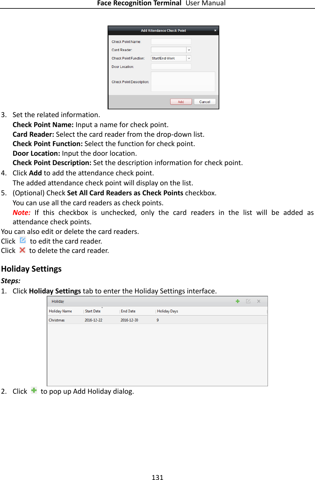 Face Recognition Terminal User Manual 131    3. Set the related information. Check Point Name: Input a name for check point. Card Reader: Select the card reader from the drop-down list. Check Point Function: Select the function for check point. Door Location: Input the door location. Check Point Description: Set the description information for check point. 4. Click Add to add the attendance check point. The added attendance check point will display on the list. 5. (Optional) Check Set All Card Readers as Check Points checkbox. You can use all the card readers as check points. Note:  If  this  checkbox  is  unchecked,  only  the  card  readers  in  the  list  will  be  added  as attendance check points. You can also edit or delete the card readers. Click    to edit the card reader. Click    to delete the card reader. Holiday Settings Steps: 1. Click Holiday Settings tab to enter the Holiday Settings interface.  2. Click    to pop up Add Holiday dialog. 