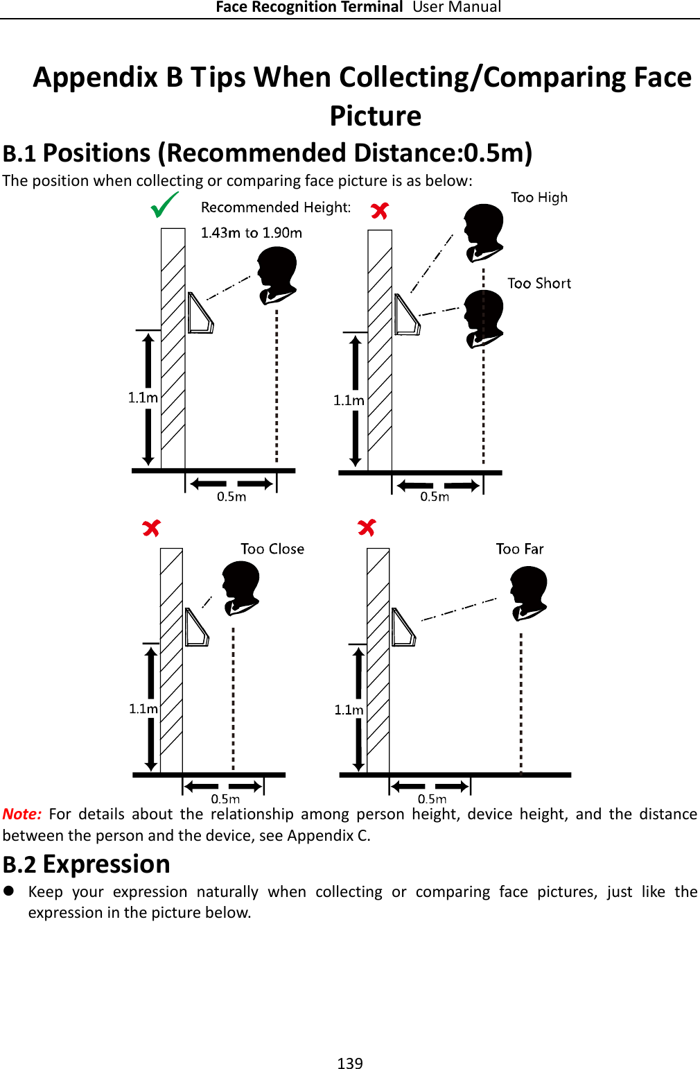 Face Recognition Terminal User Manual 139  Appendix B Tips When Collecting/Comparing Face Picture B.1 Positions (Recommended Distance:0.5m) The position when collecting or comparing face picture is as below:  Note:  For  details  about  the  relationship  among  person  height,  device  height,  and  the  distance between the person and the device, see Appendix C. B.2 Expression  Keep  your  expression  naturally  when  collecting  or  comparing  face  pictures,  just  like  the expression in the picture below. 