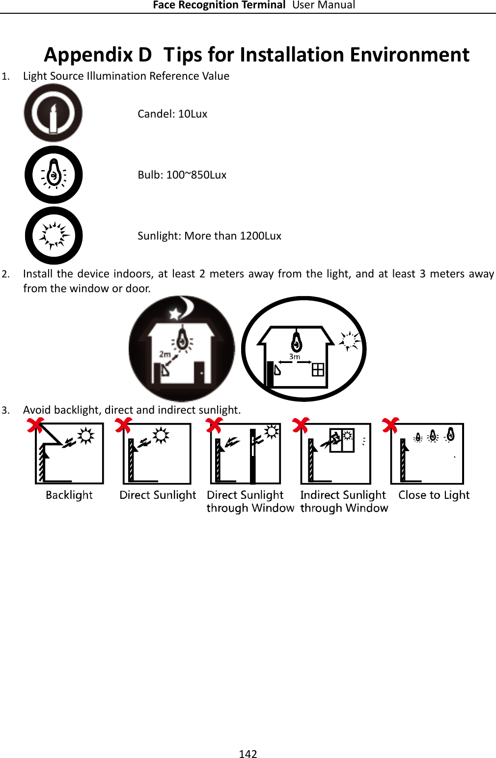 Face Recognition Terminal User Manual 142  Appendix D  Tips for Installation Environment 1. Light Source Illumination Reference Value  Candel: 10Lux  Bulb: 100~850Lux  Sunlight: More than 1200Lux 2. Install the device indoors, at least  2 meters away from the light, and at least 3  meters away from the window or door.      3. Avoid backlight, direct and indirect sunlight.  