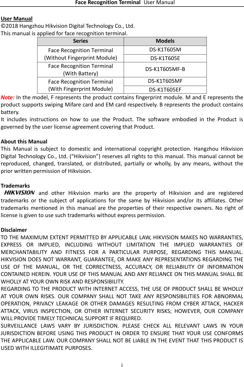    Face Recognition Terminal User Manual i  User Manual © 2018 Hangzhou Hikvision Digital Technology Co., Ltd.   This manual is applied for face recognition terminal. Series Models Face Recognition Terminal (Without Fingerprint Module) DS-K1T605M DS-K1T605E Face Recognition Terminal   (With Battery) DS-K1T605MF-B Face Recognition Terminal   (With Fingerprint Module) DS-K1T605MF DS-K1T605EF Note: In the model, F represents the product contains fingerprint module. M and E represents the product supports swiping Mifare card and EM card respectively. B represents the product contains battery. It  includes  instructions  on  how  to  use  the  Product.  The  software  embodied  in  the  Product  is governed by the user license agreement covering that Product.  About this Manual This  Manual  is  subject  to  domestic  and  international  copyright  protection.  Hangzhou  Hikvision Digital Technology Co., Ltd. (“Hikvision”) reserves all rights to this manual. This manual cannot be reproduced,  changed,  translated,  or  distributed,  partially  or  wholly,  by  any  means,  without  the prior written permission of Hikvision.    Trademarks   and  other  Hikvision  marks  are  the  property  of  Hikvision  and  are  registered trademarks  or  the  subject  of  applications  for  the  same  by  Hikvision  and/or  its  affiliates.  Other trademarks mentioned in  this  manual  are  the  properties of their  respective  owners.  No  right  of license is given to use such trademarks without express permission.  Disclaimer TO THE MAXIMUM EXTENT PERMITTED BY APPLICABLE LAW, HIKVISION MAKES NO WARRANTIES, EXPRESS  OR  IMPLIED,  INCLUDING  WITHOUT  LIMITATION  THE  IMPLIED  WARRANTIES  OF MERCHANTABILITY  AND  FITNESS  FOR  A  PARTICULAR  PURPOSE,  REGARDING  THIS  MANUAL. HIKVISION DOES NOT WARRANT, GUARANTEE, OR MAKE ANY REPRESENTATIONS REGARDING THE USE  OF  THE  MANUAL,  OR  THE  CORRECTNESS,  ACCURACY,  OR  RELIABILITY  OF  INFORMATION CONTAINED HEREIN. YOUR USE OF THIS MANUAL AND ANY RELIANCE ON THIS MANUAL SHALL BE WHOLLY AT YOUR OWN RISK AND RESPONSIBILITY.   REGARDING TO THE PRODUCT WITH INTERNET ACCESS, THE USE OF PRODUCT SHALL BE WHOLLY AT  YOUR  OWN  RISKS.  OUR  COMPANY  SHALL  NOT  TAKE  ANY  RESPONSIBILITIES  FOR  ABNORMAL OPERATION,  PRIVACY  LEAKAGE  OR  OTHER  DAMAGES  RESULTING  FROM  CYBER  ATTACK,  HACKER ATTACK,  VIRUS  INSPECTION,  OR  OTHER  INTERNET  SECURITY  RISKS;  HOWEVER,  OUR  COMPANY WILL PROVIDE TIMELY TECHNICAL SUPPORT IF REQUIRED.   SURVEILLANCE  LAWS  VARY  BY  JURISDICTION.  PLEASE  CHECK  ALL  RELEVANT  LAWS  IN  YOUR JURISDICTION BEFORE  USING  THIS PRODUCT IN ORDER TO ENSURE  THAT YOUR USE  CONFORMS THE APPLICABLE LAW. OUR COMPANY SHALL NOT BE LIABLE IN THE EVENT THAT THIS PRODUCT IS USED WITH ILLEGITIMATE PURPOSES.   