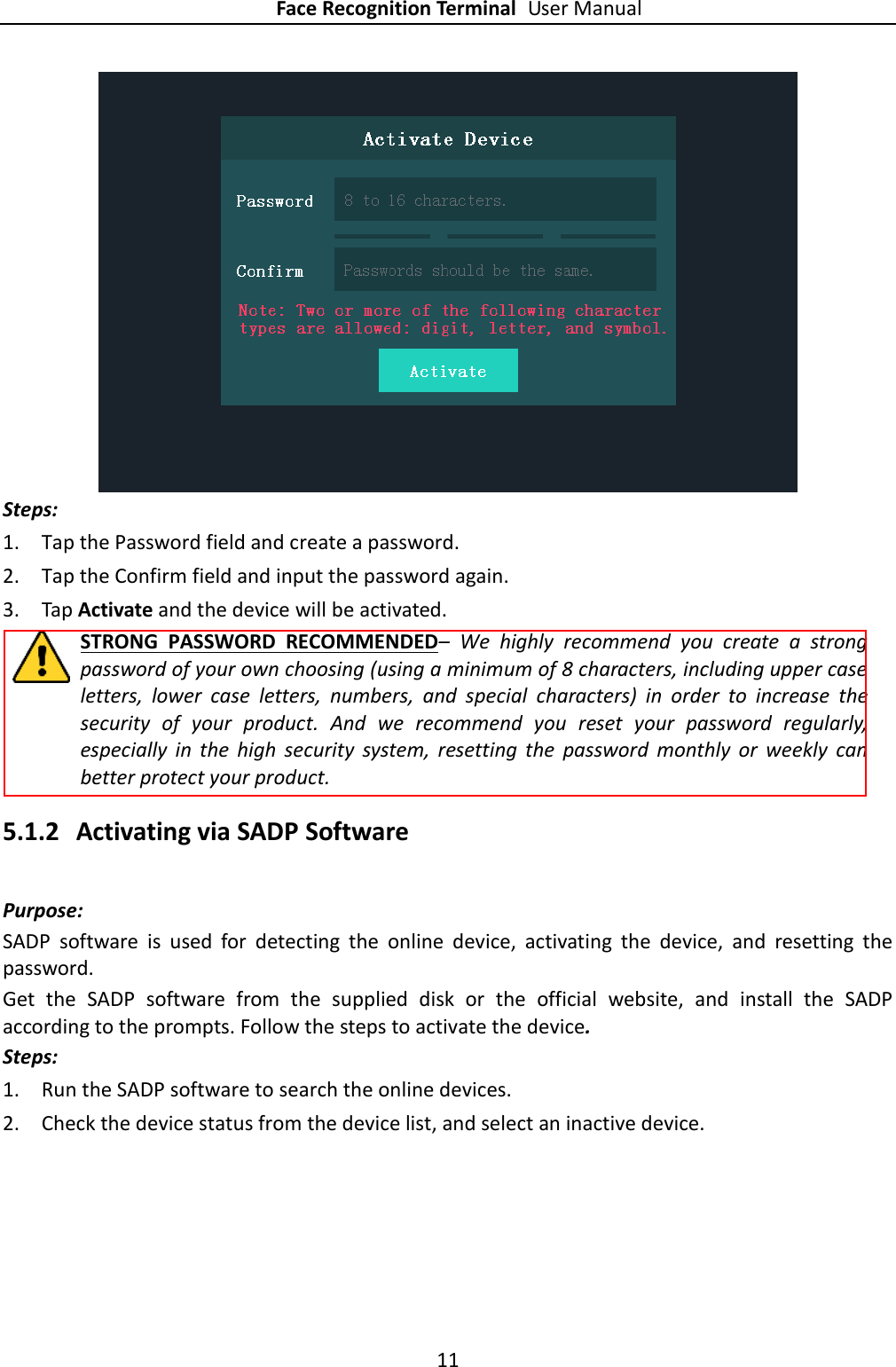 Face Recognition Terminal User Manual 11   Steps: 1. Tap the Password field and create a password. 2. Tap the Confirm field and input the password again. 3. Tap Activate and the device will be activated. STRONG  PASSWORD  RECOMMENDED–  We  highly  recommend  you  create  a  strong password of your own choosing (using a minimum of 8 characters, including upper case letters,  lower  case  letters,  numbers,  and  special  characters)  in  order  to  increase  the security  of  your  product.  And  we  recommend  you  reset  your  password  regularly, especially  in  the  high  security  system,  resetting  the  password  monthly  or  weekly  can better protect your product. 5.1.2 Activating via SADP Software Purpose: SADP  software  is  used  for  detecting  the  online  device,  activating  the  device,  and  resetting  the password.   Get  the  SADP  software  from  the  supplied  disk  or  the  official  website,  and  install  the  SADP according to the prompts. Follow the steps to activate the device. Steps: 1. Run the SADP software to search the online devices. 2. Check the device status from the device list, and select an inactive device. 