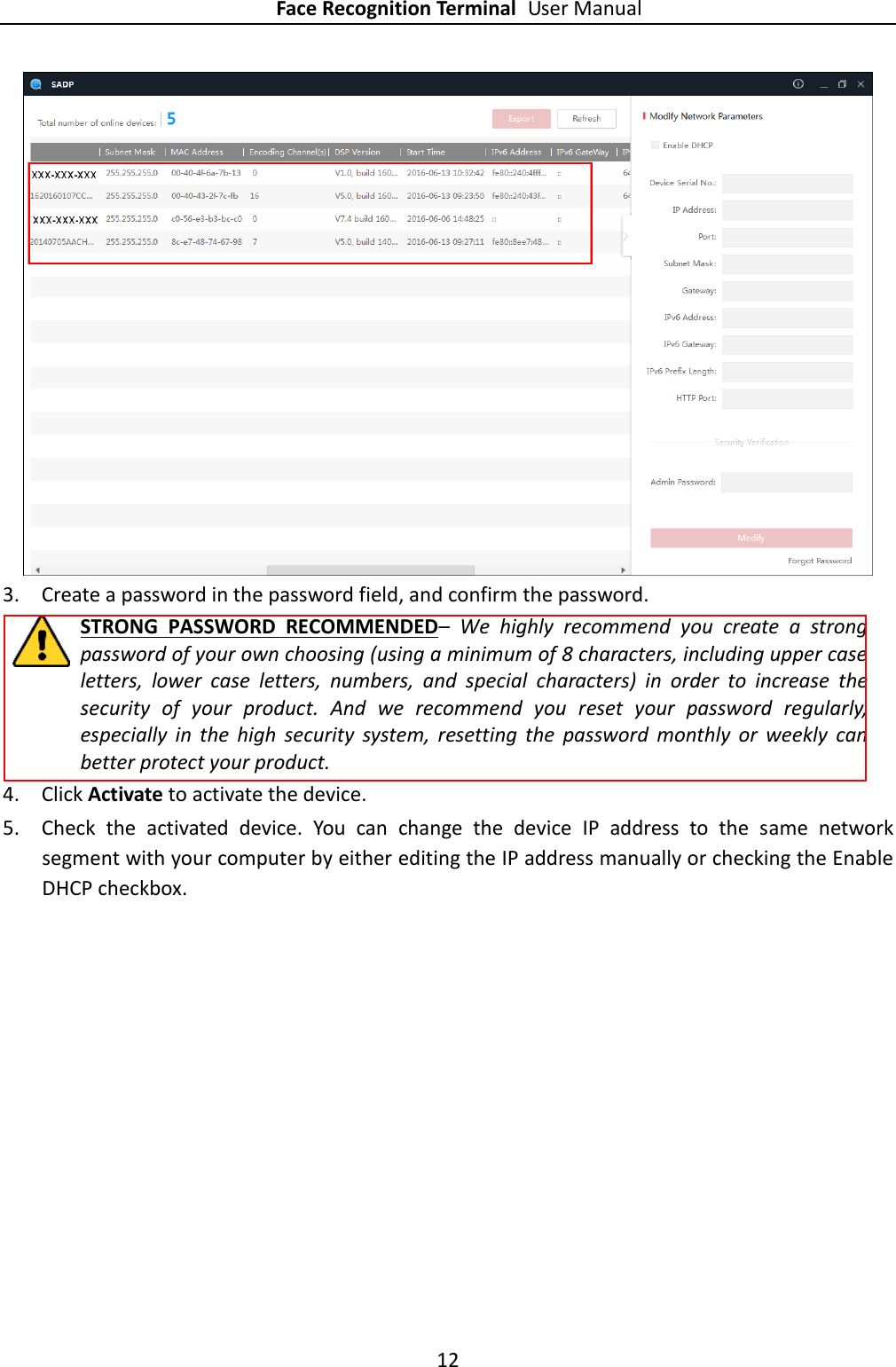 Face Recognition Terminal User Manual 12   3. Create a password in the password field, and confirm the password. STRONG  PASSWORD  RECOMMENDED–  We  highly  recommend  you  create  a  strong password of your own choosing (using a minimum of 8 characters, including upper case letters,  lower  case  letters,  numbers,  and  special  characters)  in  order  to  increase  the security  of  your  product.  And  we  recommend  you  reset  your  password  regularly, especially  in  the  high  security  system,  resetting  the  password  monthly  or  weekly  can better protect your product. 4. Click Activate to activate the device. 5. Check  the  activated  device.  You  can  change  the  device  IP  address  to  the  same  network segment with your computer by either editing the IP address manually or checking the Enable DHCP checkbox. 