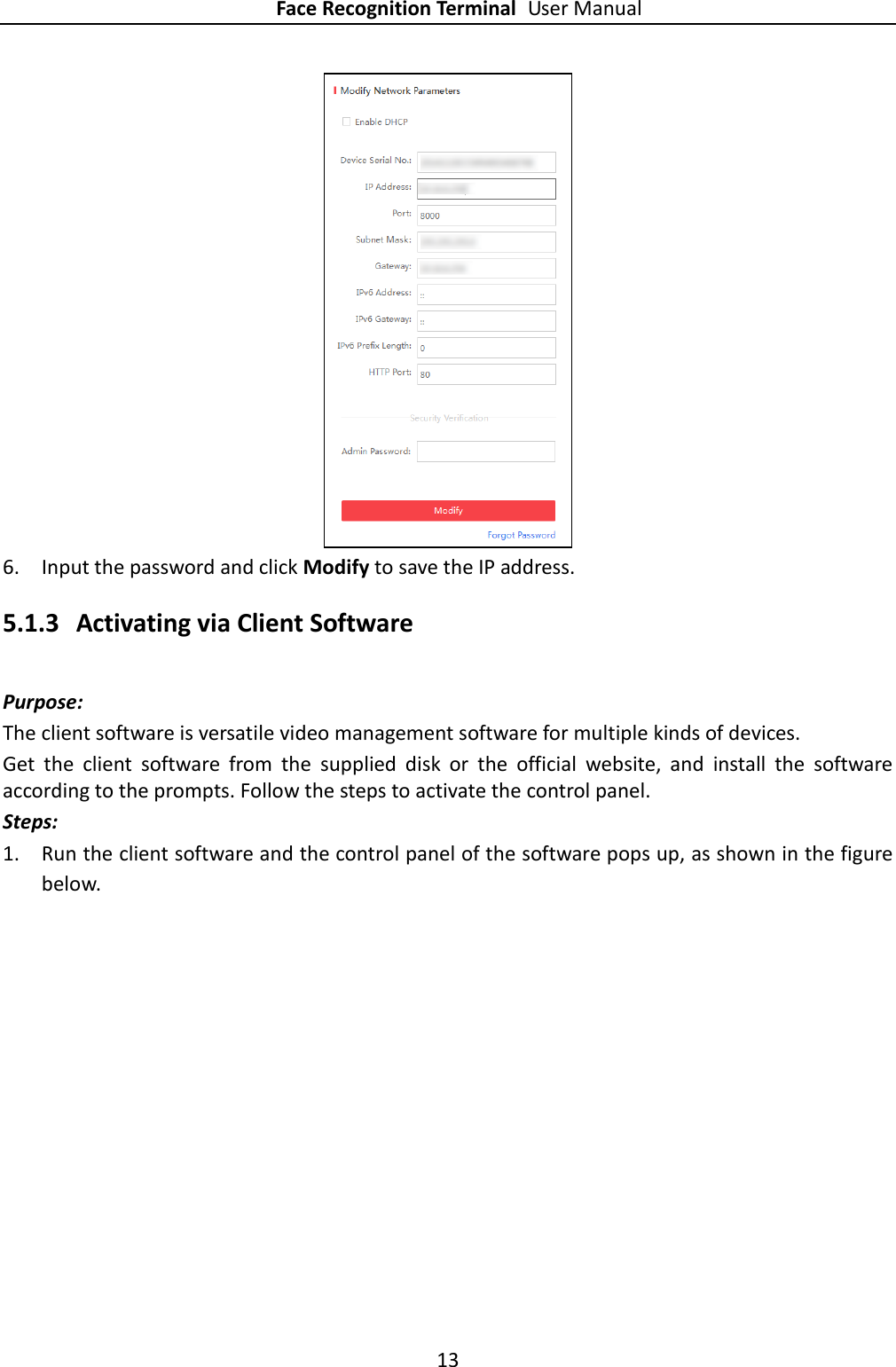 Face Recognition Terminal User Manual 13   6. Input the password and click Modify to save the IP address. 5.1.3 Activating via Client Software Purpose: The client software is versatile video management software for multiple kinds of devices.   Get  the  client  software  from  the  supplied  disk  or  the  official  website,  and  install  the  software according to the prompts. Follow the steps to activate the control panel. Steps: 1. Run the client software and the control panel of the software pops up, as shown in the figure below. 