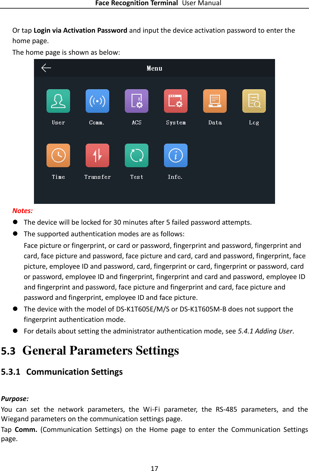 Face Recognition Terminal User Manual 17  Or tap Login via Activation Password and input the device activation password to enter the home page. The home page is shown as below:    Notes:  The device will be locked for 30 minutes after 5 failed password attempts.  The supported authentication modes are as follows:   Face picture or fingerprint, or card or password, fingerprint and password, fingerprint and card, face picture and password, face picture and card, card and password, fingerprint, face picture, employee ID and password, card, fingerprint or card, fingerprint or password, card or password, employee ID and fingerprint, fingerprint and card and password, employee ID and fingerprint and password, face picture and fingerprint and card, face picture and password and fingerprint, employee ID and face picture.    The device with the model of DS-K1T605E/M/S or DS-K1T605M-B does not support the fingerprint authentication mode.  For details about setting the administrator authentication mode, see 5.4.1 Adding User. 5.3 General Parameters Settings 5.3.1 Communication Settings Purpose: You  can  set  the  network  parameters,  the  Wi-Fi  parameter,  the  RS-485  parameters,  and  the Wiegand parameters on the communication settings page. Tap  Comm.  (Communication  Settings)  on  the  Home  page  to  enter  the  Communication  Settings page. 