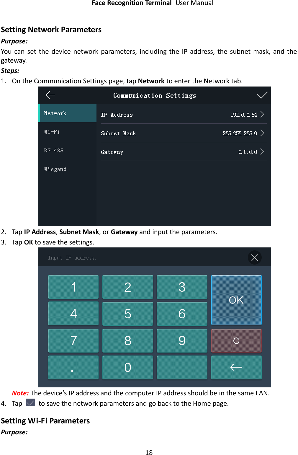 Face Recognition Terminal User Manual 18  Setting Network Parameters Purpose:   You  can  set  the  device  network  parameters,  including  the  IP  address,  the  subnet  mask,  and  the gateway. Steps: 1. On the Communication Settings page, tap Network to enter the Network tab.  2. Tap IP Address, Subnet Mask, or Gateway and input the parameters. 3. Tap OK to save the settings.  Note: The device’s IP address and the computer IP address should be in the same LAN. 4. Tap    to save the network parameters and go back to the Home page. Setting Wi-Fi Parameters Purpose: 