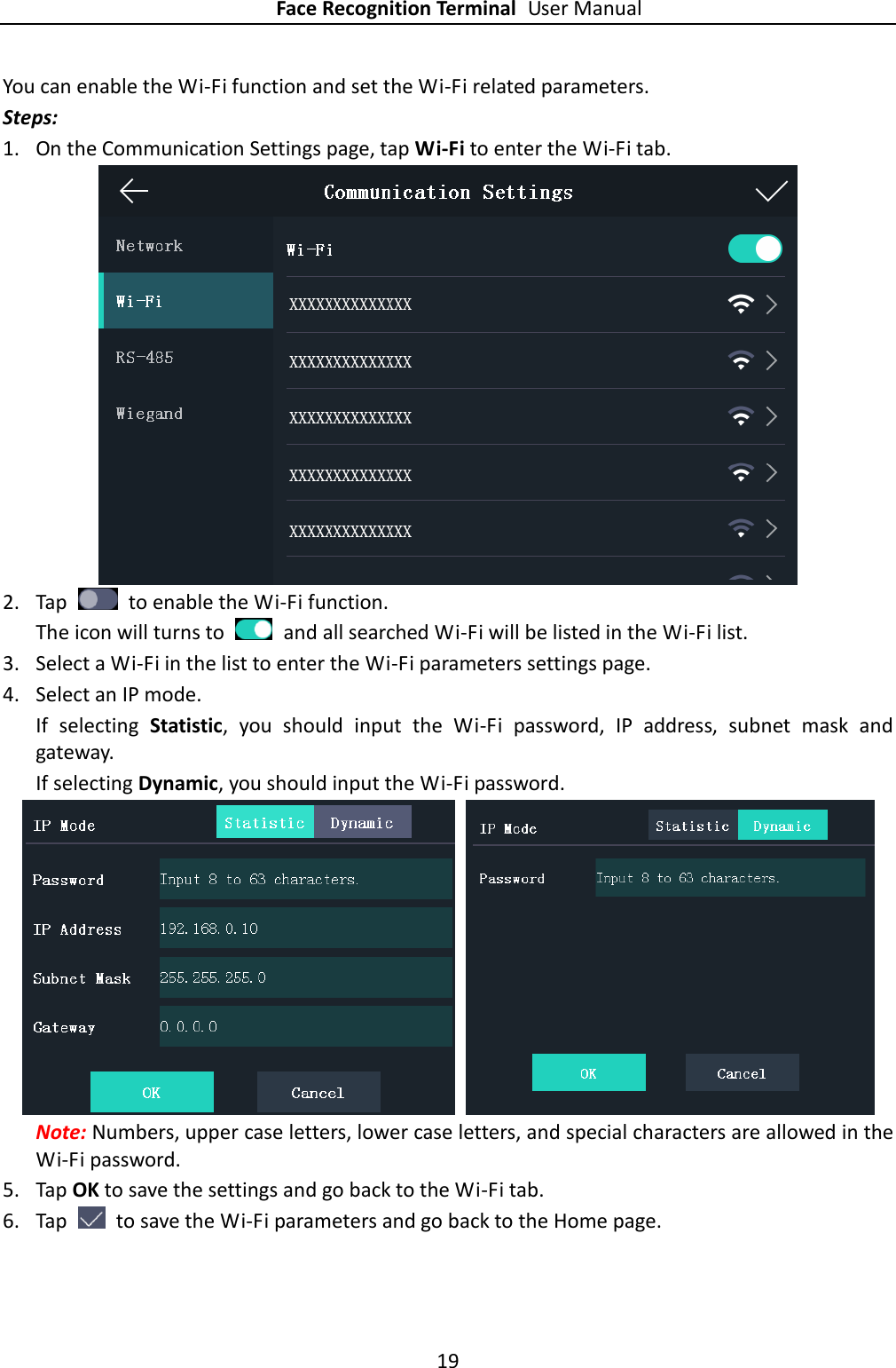 Face Recognition Terminal User Manual 19  You can enable the Wi-Fi function and set the Wi-Fi related parameters. Steps: 1. On the Communication Settings page, tap Wi-Fi to enter the Wi-Fi tab.  2. Tap    to enable the Wi-Fi function.   The icon will turns to    and all searched Wi-Fi will be listed in the Wi-Fi list. 3. Select a Wi-Fi in the list to enter the Wi-Fi parameters settings page. 4. Select an IP mode. If  selecting  Statistic,  you  should  input  the  Wi-Fi  password,  IP  address,  subnet  mask  and gateway. If selecting Dynamic, you should input the Wi-Fi password.    Note: Numbers, upper case letters, lower case letters, and special characters are allowed in the Wi-Fi password. 5. Tap OK to save the settings and go back to the Wi-Fi tab. 6. Tap    to save the Wi-Fi parameters and go back to the Home page. 