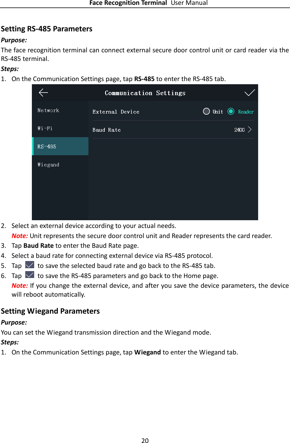 Face Recognition Terminal User Manual 20  Setting RS-485 Parameters Purpose: The face recognition terminal can connect external secure door control unit or card reader via the RS-485 terminal. Steps: 1. On the Communication Settings page, tap RS-485 to enter the RS-485 tab.  2. Select an external device according to your actual needs. Note: Unit represents the secure door control unit and Reader represents the card reader. 3. Tap Baud Rate to enter the Baud Rate page. 4. Select a baud rate for connecting external device via RS-485 protocol. 5. Tap    to save the selected baud rate and go back to the RS-485 tab. 6. Tap    to save the RS-485 parameters and go back to the Home page. Note: If you change the external device, and after you save the device parameters, the device will reboot automatically. Setting Wiegand Parameters Purpose: You can set the Wiegand transmission direction and the Wiegand mode. Steps: 1. On the Communication Settings page, tap Wiegand to enter the Wiegand tab. 