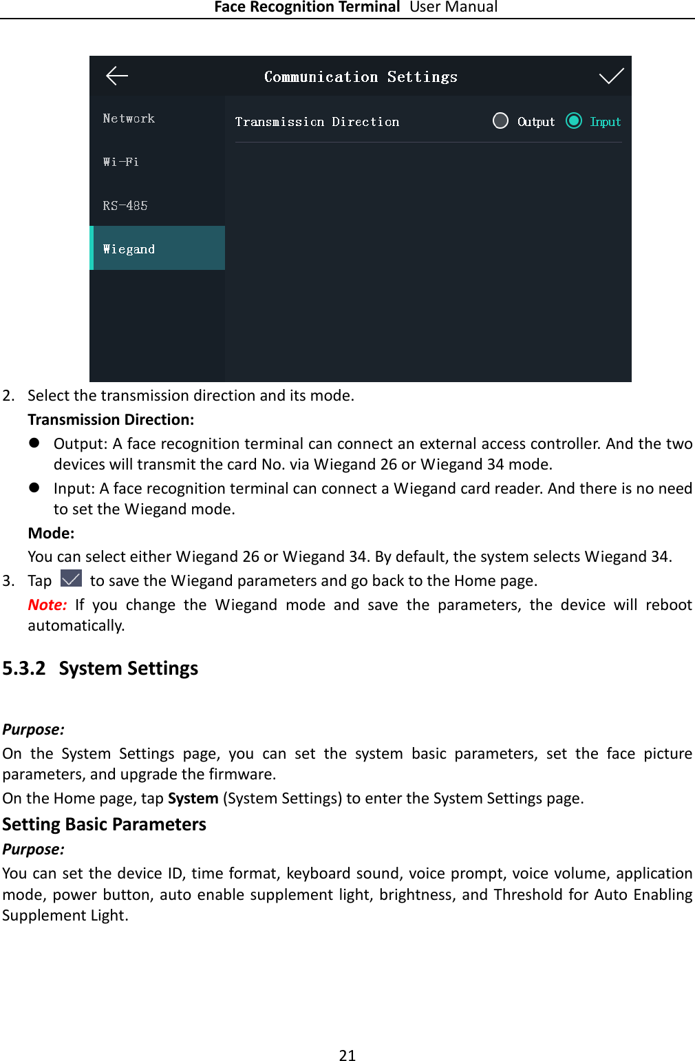 Face Recognition Terminal User Manual 21   2. Select the transmission direction and its mode. Transmission Direction:  Output: A face recognition terminal can connect an external access controller. And the two devices will transmit the card No. via Wiegand 26 or Wiegand 34 mode.  Input: A face recognition terminal can connect a Wiegand card reader. And there is no need to set the Wiegand mode. Mode: You can select either Wiegand 26 or Wiegand 34. By default, the system selects Wiegand 34. 3. Tap    to save the Wiegand parameters and go back to the Home page. Note:  If  you  change  the  Wiegand  mode  and  save  the  parameters,  the  device  will  reboot automatically. 5.3.2 System Settings Purpose: On  the  System  Settings  page,  you  can  set  the  system  basic  parameters,  set  the  face  picture parameters, and upgrade the firmware. On the Home page, tap System (System Settings) to enter the System Settings page. Setting Basic Parameters Purpose: You can set the device ID, time format, keyboard sound, voice prompt, voice volume, application mode,  power button, auto enable supplement light, brightness, and Threshold for Auto Enabling Supplement Light. 