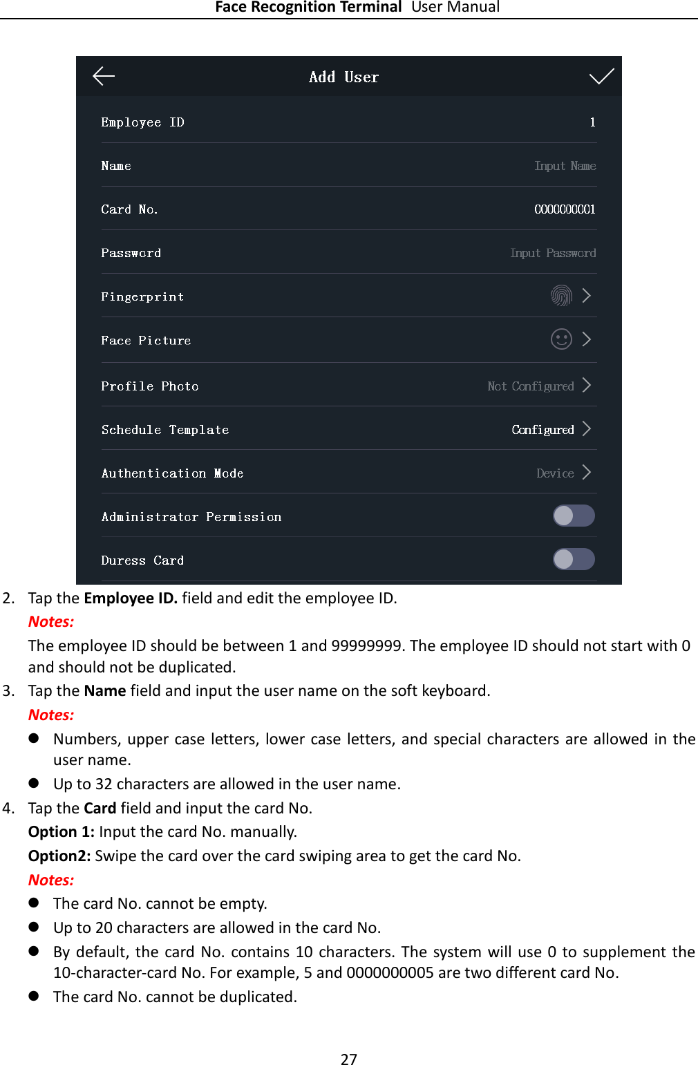 Face Recognition Terminal User Manual 27   2. Tap the Employee ID. field and edit the employee ID. Notes: The employee ID should be between 1 and 99999999. The employee ID should not start with 0 and should not be duplicated. 3. Tap the Name field and input the user name on the soft keyboard. Notes:  Numbers, upper case letters, lower case letters, and  special characters are allowed in the user name.  Up to 32 characters are allowed in the user name. 4. Tap the Card field and input the card No. Option 1: Input the card No. manually. Option2: Swipe the card over the card swiping area to get the card No. Notes:  The card No. cannot be empty.  Up to 20 characters are allowed in the card No.  By default, the card No. contains 10 characters. The  system will use 0 to  supplement the 10-character-card No. For example, 5 and 0000000005 are two different card No.  The card No. cannot be duplicated. 