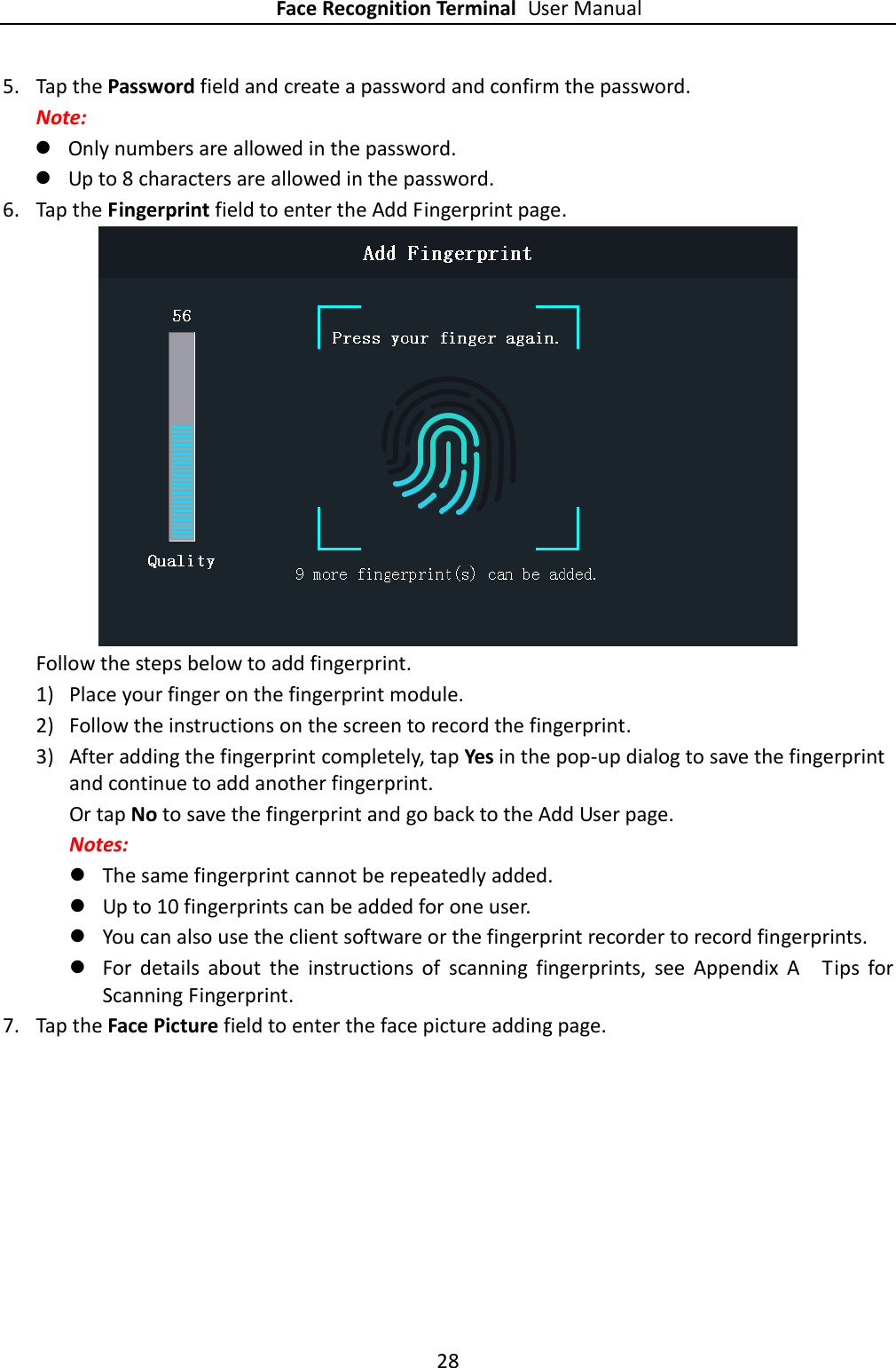 Face Recognition Terminal User Manual 28  5. Tap the Password field and create a password and confirm the password. Note:    Only numbers are allowed in the password.  Up to 8 characters are allowed in the password. 6. Tap the Fingerprint field to enter the Add Fingerprint page.  Follow the steps below to add fingerprint. 1) Place your finger on the fingerprint module. 2) Follow the instructions on the screen to record the fingerprint. 3) After adding the fingerprint completely, tap Yes in the pop-up dialog to save the fingerprint and continue to add another fingerprint. Or tap No to save the fingerprint and go back to the Add User page.   Notes:  The same fingerprint cannot be repeatedly added.    Up to 10 fingerprints can be added for one user.  You can also use the client software or the fingerprint recorder to record fingerprints.  For  details  about  the  instructions  of  scanning  fingerprints,  see  Appendix  A    Tips  for Scanning Fingerprint. 7. Tap the Face Picture field to enter the face picture adding page. 